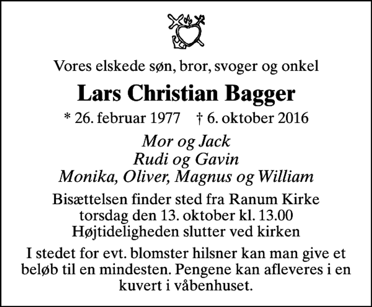 <p>Vores elskede søn, bror, svoger og onkel<br />Lars Christian Bagger<br />* 26. februar 1977 ✝ 6. oktober 2016<br />Mor og Jack Rudi og Gavin Monika, Oliver, Magnus og William<br />Bisættelsen finder sted fra Ranum Kirke torsdag den 13. oktober kl. 13.00 Højtideligheden slutter ved kirken<br />I stedet for evt. blomster hilsner kan man give et beløb til en mindesten. Pengene kan afleveres i en kuvert i våbenhuset.</p>