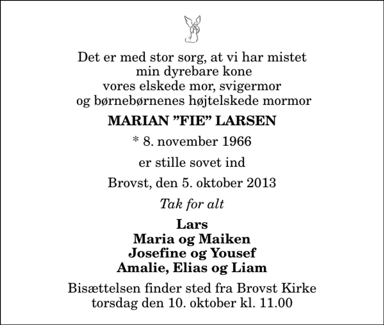 <p>Det er med stor sorg, at vi har mistet min dyrebare kone vores elskede mor, svigermor og børnebørnenes højtelskede mormor<br />Marian Fie Larsen<br />* 8. november 1966<br />er stille sovet ind<br />Brovst, den 5. oktober 2013<br />Tak for alt<br />Lars Maria og Maiken Josefine og Yousef Amalie, Elias og Liam<br />Bisættelsen finder sted fra Brovst Kirke torsdag den 10. oktober kl. 11.00</p>