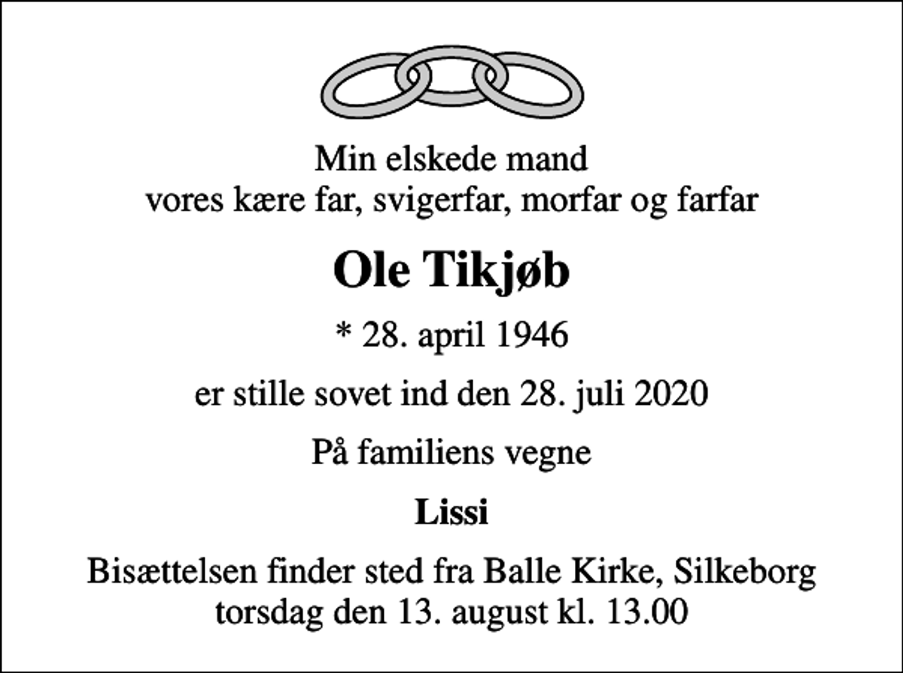 <p>Min elskede mand vores kære far, svigerfar, morfar og farfar<br />Ole Tikjøb<br />* 28. april 1946<br />er stille sovet ind den 28. juli 2020<br />På familiens vegne<br />Lissi<br />Bisættelsen finder sted fra Balle Kirke torsdag den 13. august kl. 13.00</p>