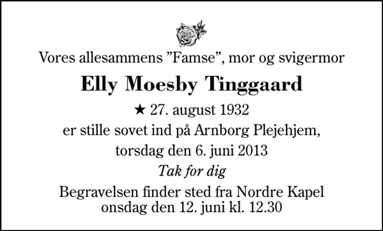 <p>Vores allesammens Famse, mor og svigermor<br />Elly Moesby Tinggaard<br />* 27. august 1932<br />er stille sovet ind på Arnborg Plejehjem,<br />torsdag den 6. juni 2013<br />Tak for dig<br />Begravelsen finder sted fra Herning Nordre Kapel onsdag den 12. juni kl. 12.30</p>