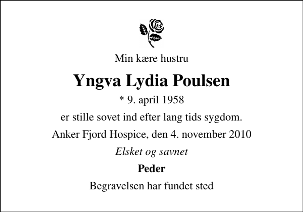 <p>Min kære hustru<br />Yngva Lydia Poulsen<br />* 9. april 1958<br />er stille sovet ind efter lang tids sygdom.<br />Anker Fjord Hospice, den 4. november 2010<br />Elsket og savnet<br />Peder<br />Begravelsen har fundet sted</p>