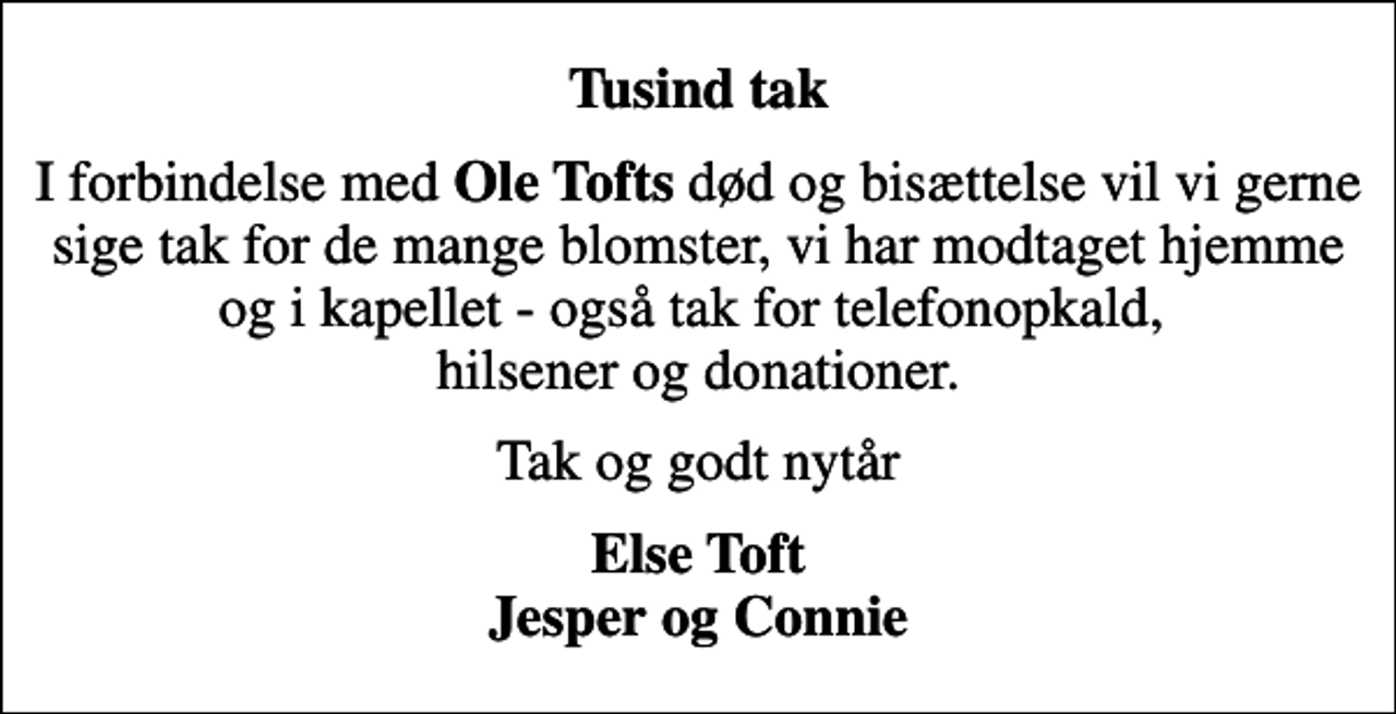<p>Tusind tak<br />I forbindelse med <em>Ole Tofts</em> død og bisættelse vil vi gerne sige tak for de mange blomster, vi har modtaget hjemme og i kapellet - også tak for telefonopkald, hilsener og donationer.<br />Tak og godt nytår<br />Else Toft Jesper og Connie</p>