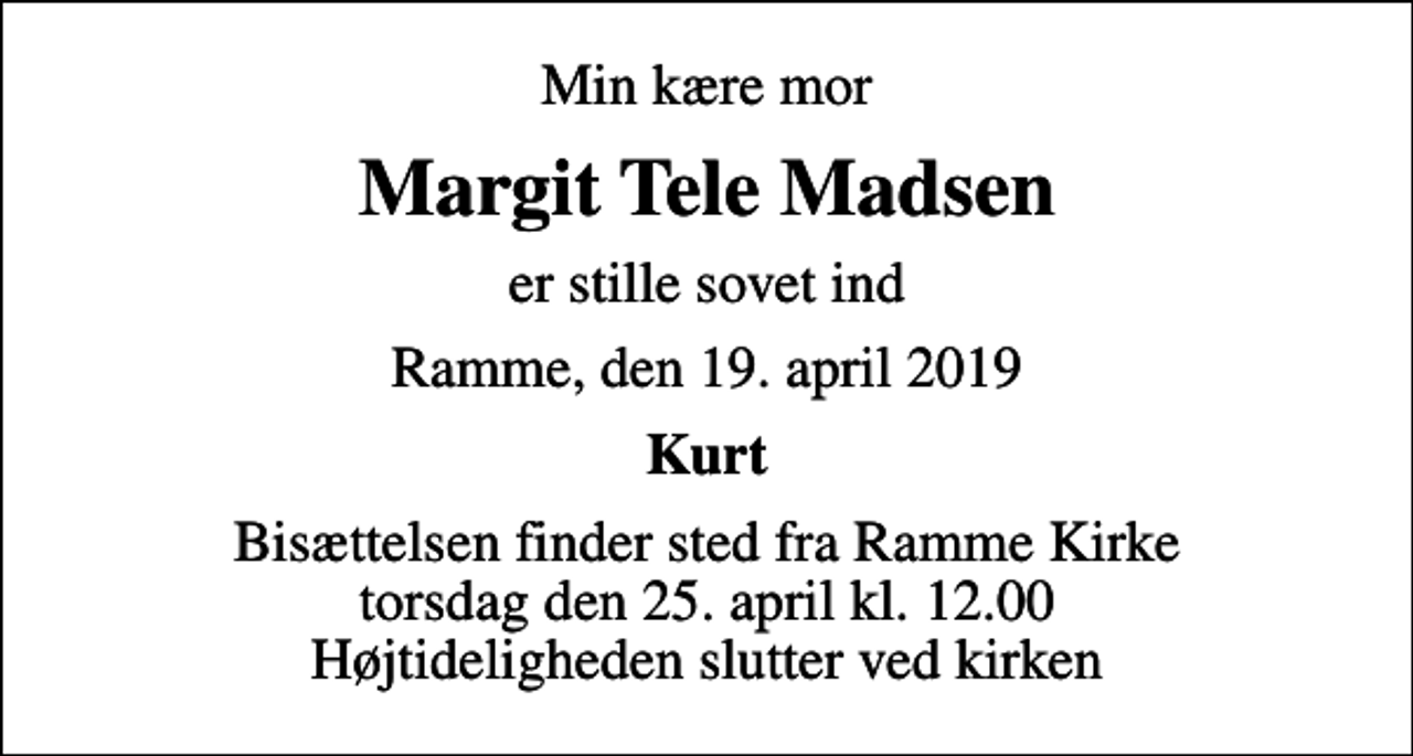 <p>Min kære mor<br />Margit Tele Madsen<br />er stille sovet ind<br />Ramme, den 19. april 2019<br />Kurt<br />Bisættelsen finder sted fra Ramme Kirke torsdag den 25. april kl. 12.00 Højtideligheden slutter ved kirken</p>