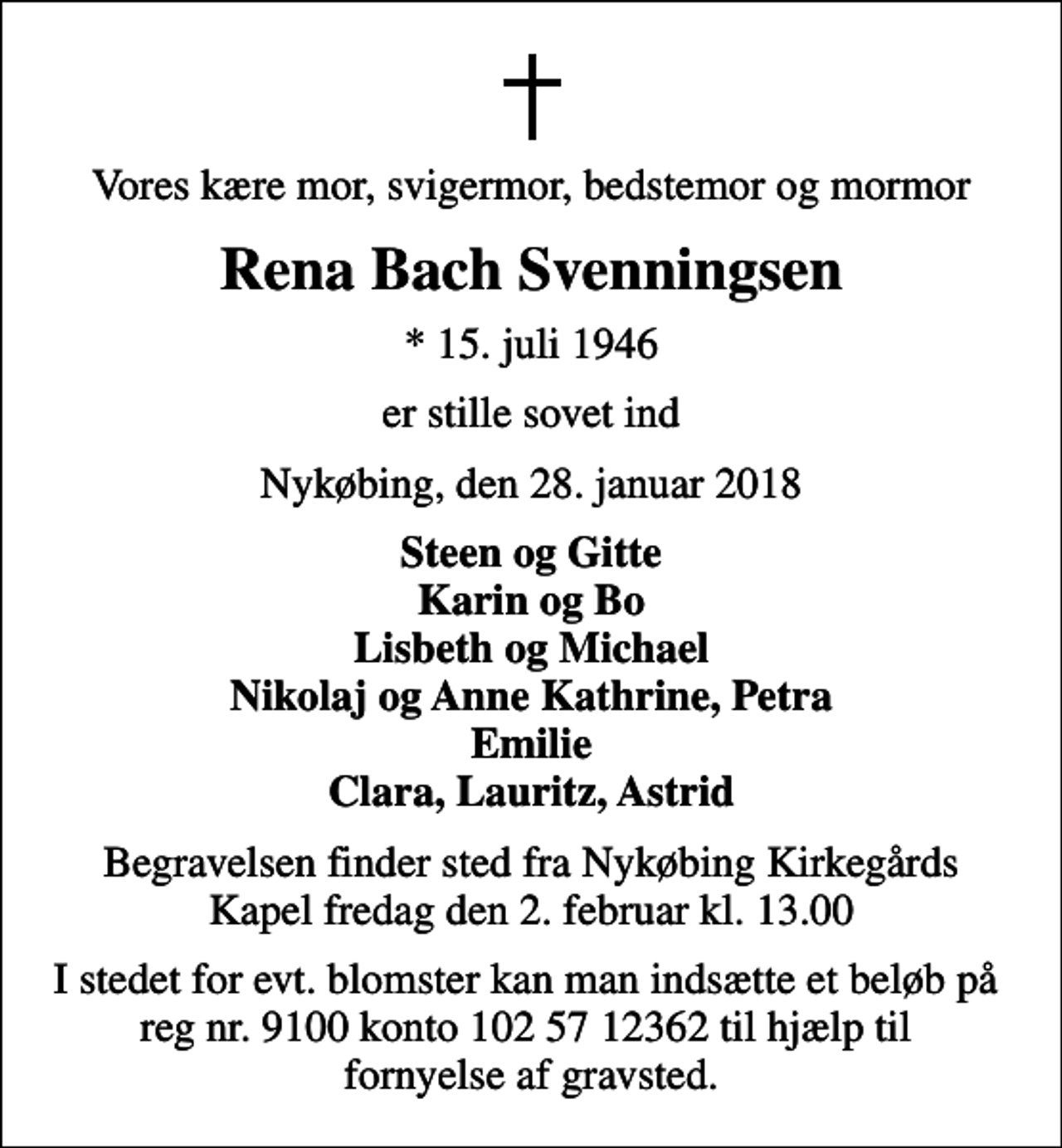 <p>Vores kære mor, svigermor, bedstemor og mormor<br />Rena Bach Svenningsen<br />* 15. juli 1946<br />er stille sovet ind<br />Nykøbing, den 28. januar 2018<br />Steen og Gitte Karin og Bo Lisbeth og Michael Nikolaj og Anne Kathrine, Petra Emilie Clara, Lauritz, Astrid<br />Begravelsen finder sted fra Nykøbing Kirkegårds Kapel fredag den 2. februar kl. 13.00<br />I stedet for evt. blomster kan man indsætte et beløb på reg nr. 9100 konto 102 57 12362 til hjælp til fornyelse af gravsted.</p>