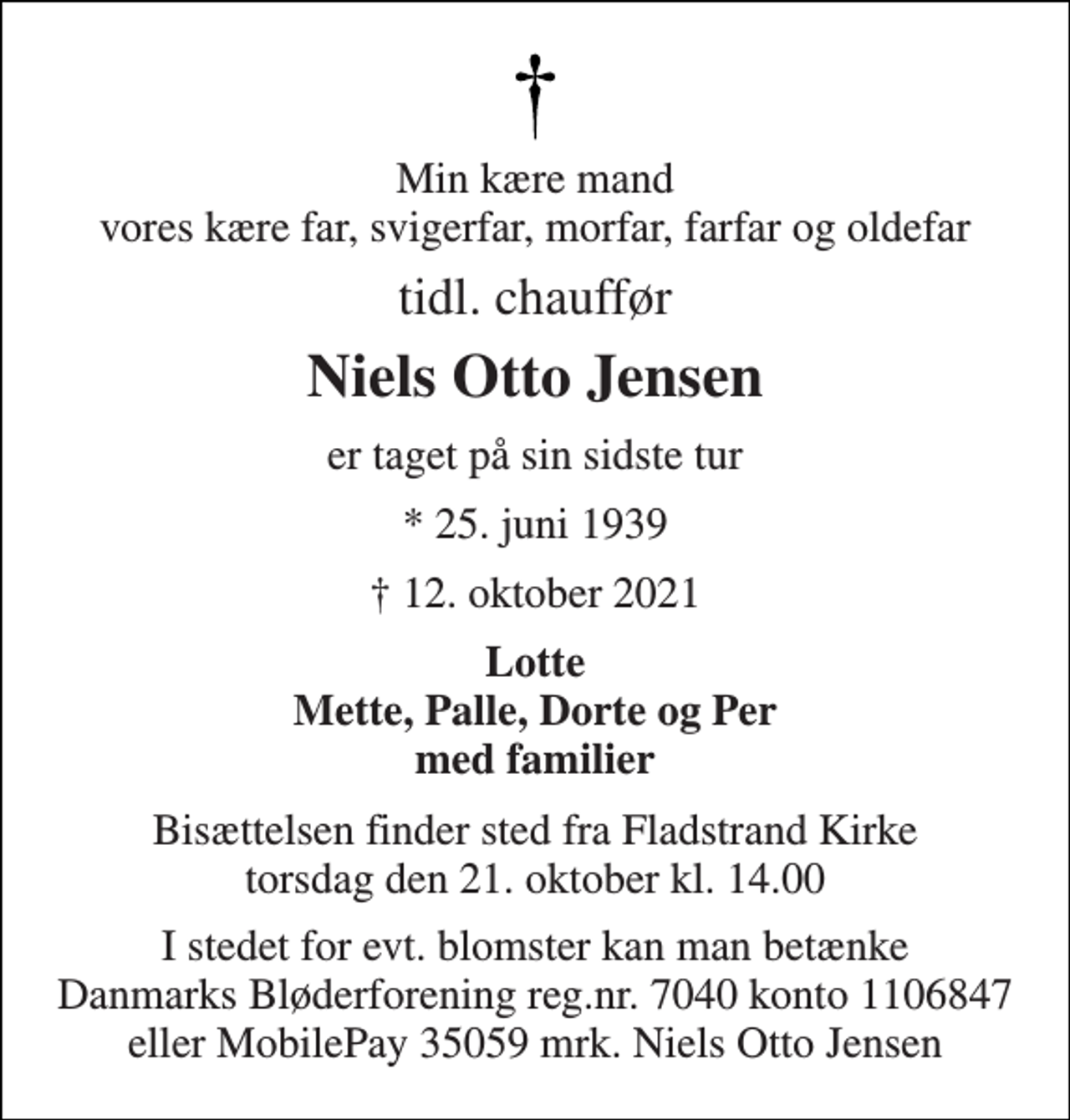 <p>Min kære mand vores kære far, svigerfar, morfar, farfar og oldefar<br />tidl. chauffør<br />Niels Otto Jensen<br />er taget på sin sidste tur<br />* 25. juni 1939<br />† 12. oktober 2021<br />Lotte Mette, Palle, Dorte og Per med familier<br />Bisættelsen​ finder sted fra Fladstrand Kirke​ torsdag den 21. oktober​ kl. 14.00<br />I stedet for evt. blomster kan man betænke Danmarks Bløderforening reg.nr. 7040 konto 1106847 eller MobilePay 35059 mrk. Niels Otto Jensen</p>