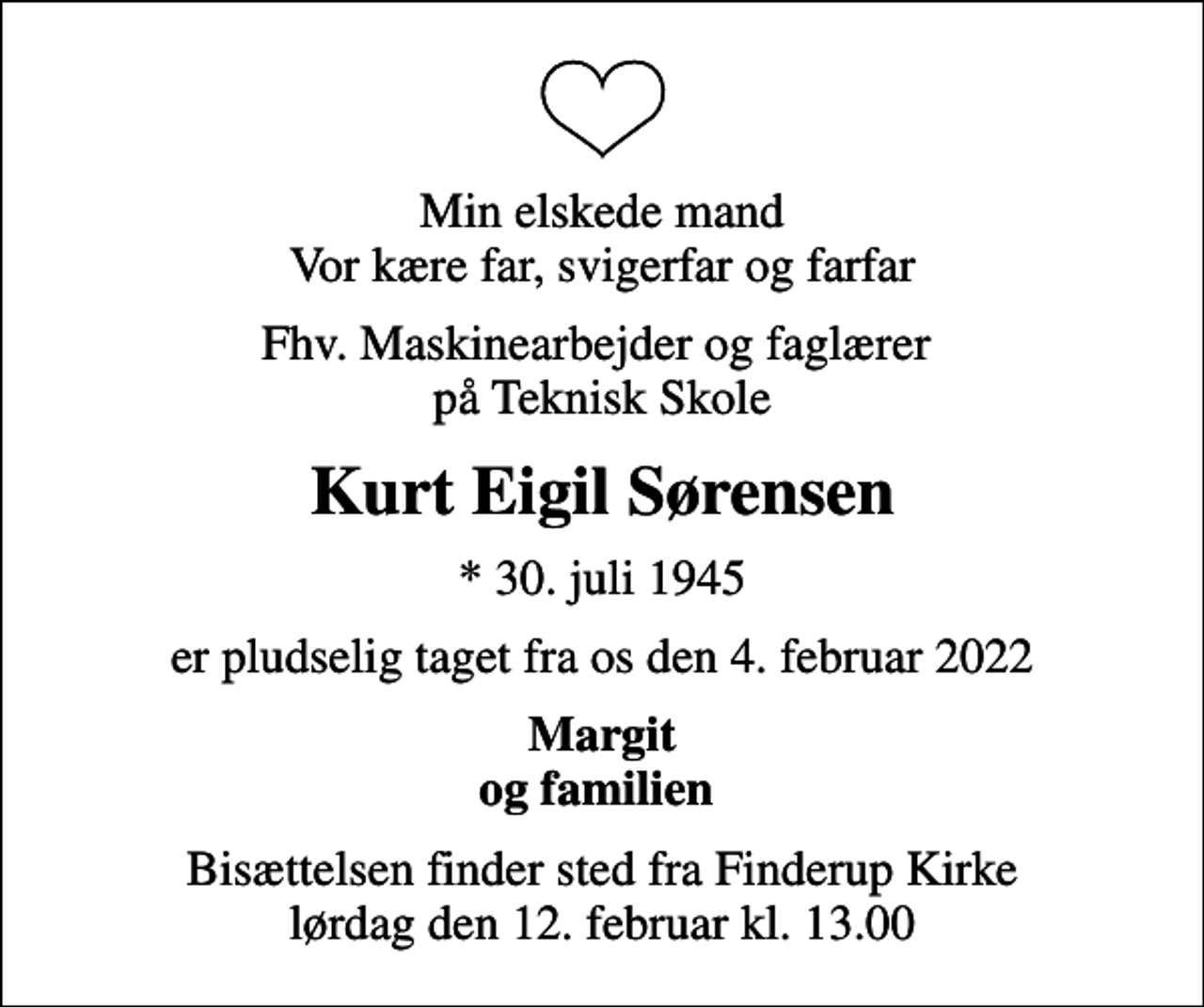<p>Min elskede mand vor kære far, svigerfar og farfar<br />fhv. maskinearbejder og faglærer på Teknisk Skole<br />Kurt Eigil Sørensen<br />* 30. juli 1945<br />er pludselig taget fra os den 4. februar 2022<br />Margit og familien<br />Bisættelsen finder sted fra Finderup Kirke lørdag den 12. februar kl. 13.00</p>