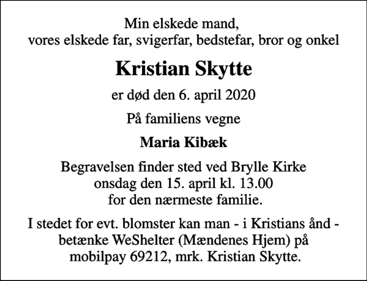 <p>Min elskede mand, vores elskede far, svigerfar, bedstefar, bror og onkel<br />Kristian Skytte<br />er død den 6. april 2020<br />På familiens vegne<br />Maria Kibæk<br />Begravelsen finder sted ved Brylle Kirke onsdag den 15. april kl. 13.00 for den nærmeste familie.<br />I stedet for evt. blomster kan man - i Kristians ånd - betænke WeShelter (Mændenes Hjem) på mobilpay 69212, mrk. Kristian Skytte.</p>