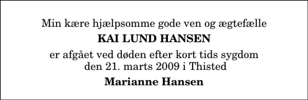 <p>Min kære hjælpsomme gode ven og ægtefælle<br />Kai Lund Hansen<br />er afgået ved døden efter kort tids sygdom den 21. marts 2009 i Thisted<br />Marianne Hansen</p>