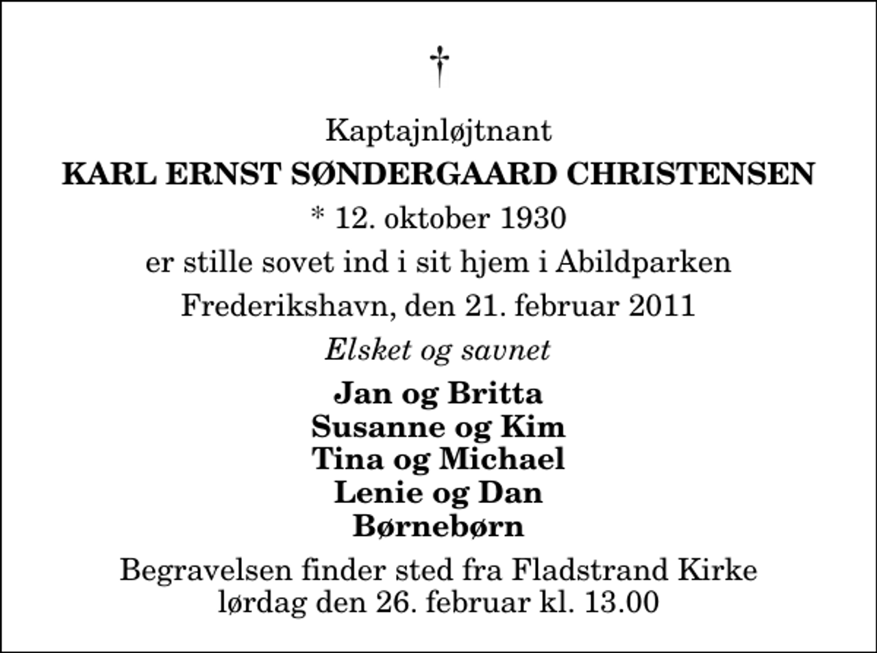 <p>Kaptajnløjtnant<br />Karl Ernst Søndergaard Christensen<br />* 12. oktober 1930<br />er stille sovet ind i sit hjem i Abildparken<br />Frederikshavn, den 21. februar 2011<br />Elsket og savnet<br />Jan og Britta Susanne og Kim Tina og Michael Lenie og Dan Børnebørn<br />Begravelsen finder sted fra Fladstrand Kirke lørdag den 26. februar kl. 13.00</p>