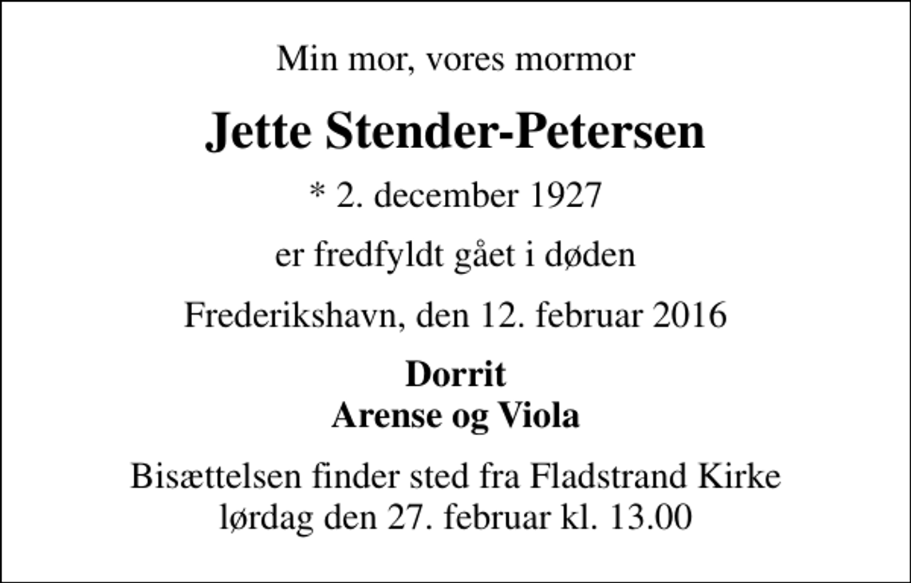 <p>Min mor, vores mormor<br />Jette Stender-Petersen<br />* 2. december 1927<br />er fredfyldt gået i døden<br />Frederikshavn, den 12. februar 2016<br />Dorrit Arense og Viola<br />Bisættelsen finder sted fra Fladstrand Kirke lørdag den 27. februar kl. 13.00</p>