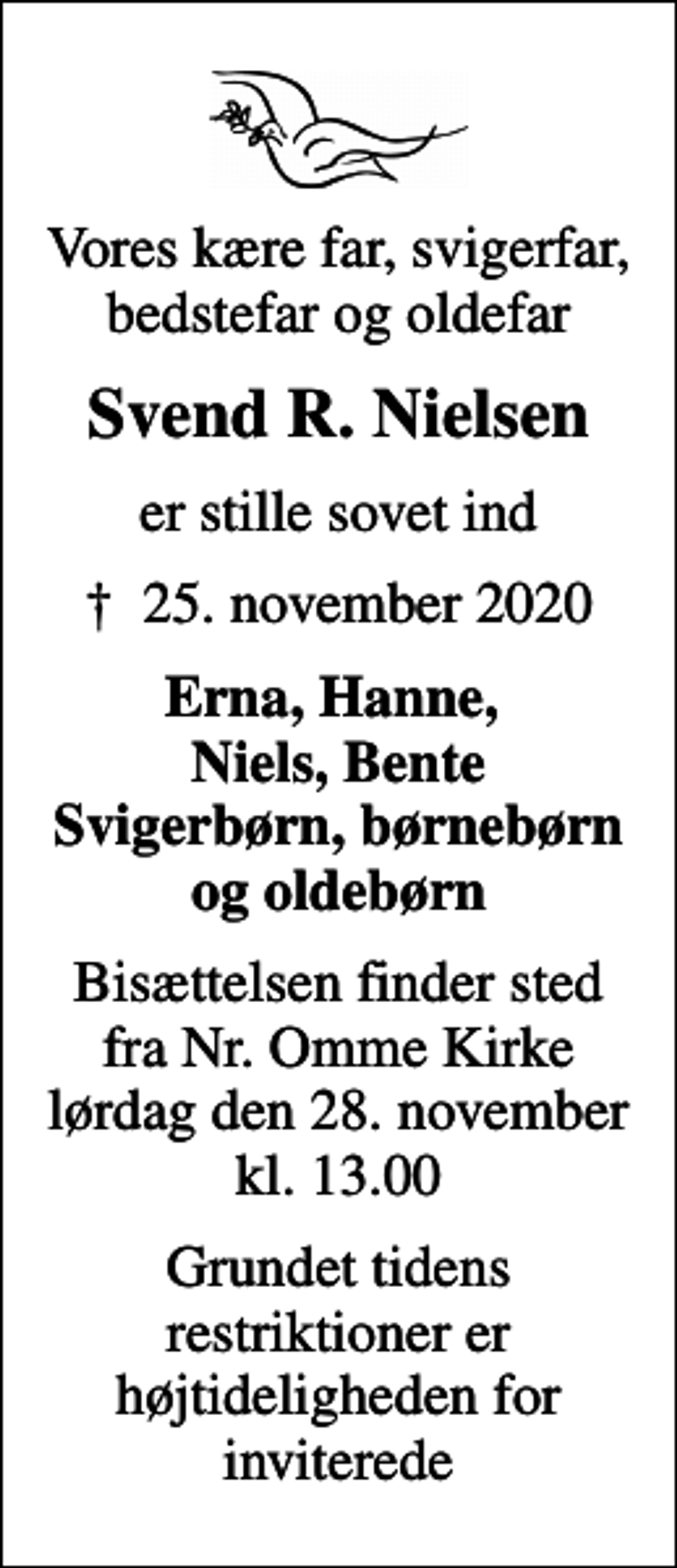 <p>Vores kære far, svigerfar, bedstefar og oldefar<br />Svend R. Nielsen<br />er stille sovet ind<br />✝ 25. november 2020<br />Erna, Hanne, Niels, Bente Svigerbørn, børnebørn og oldebørn<br />Bisættelsen finder sted fra Nr. Omme Kirke lørdag den 28. november kl. 13.00<br />Grundet tidens restriktioner er højtideligheden for inviterede</p>
