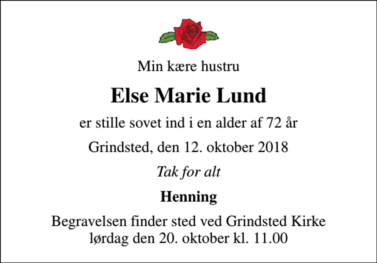<p>Min kære hustru<br />Else Marie Lund<br />er stille sovet ind i en alder af 72 år<br />Grindsted, den 12. oktober 2018<br />Tak for alt<br />Henning<br />Begravelsen finder sted ved Grindsted Kirke lørdag den 20. oktober kl. 11.00</p>