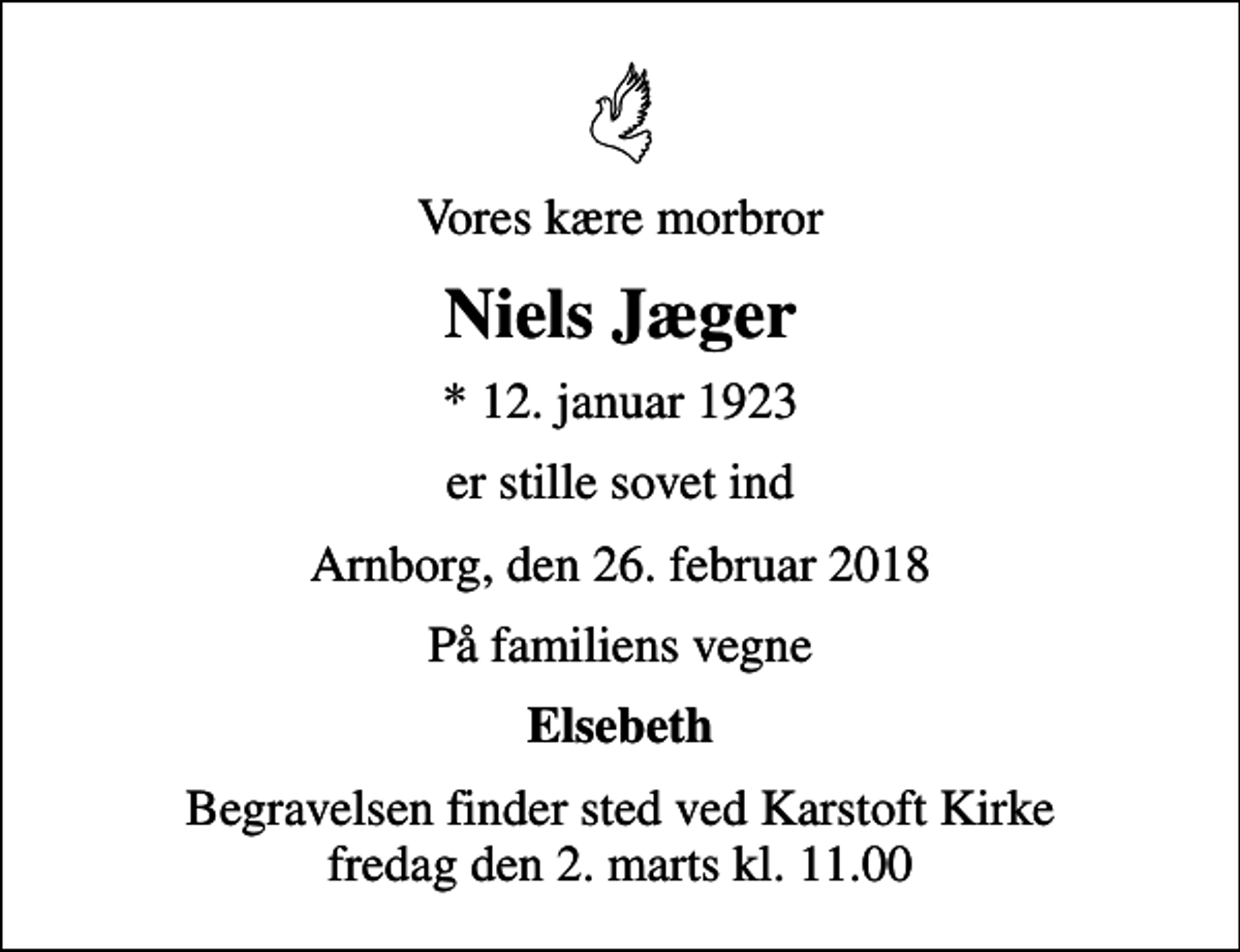<p>Vores kære morbror<br />Niels Jæger<br />* 12. januar 1923<br />er stille sovet ind<br />Arnborg, den 26. februar 2018<br />På familiens vegne<br />Elsebeth<br />Begravelsen finder sted ved Karstoft Kirke fredag den 2. marts kl. 11.00</p>