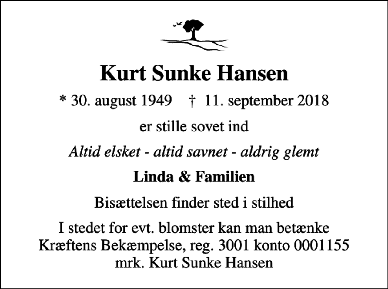 <p>Kurt Sunke Hansen<br />* 30. august 1949 ✝ 11. september 2018<br />er stille sovet ind<br />Altid elsket - altid savnet - aldrig glemt<br />Linda &amp; Familien<br />Bisættelsen finder sted i stilhed<br />I stedet for evt. blomster kan man betænke<br />Kræftens Bekæmpelse reg.3001konto0001155mrk. Kurt<br />Sunke Hansen</p>