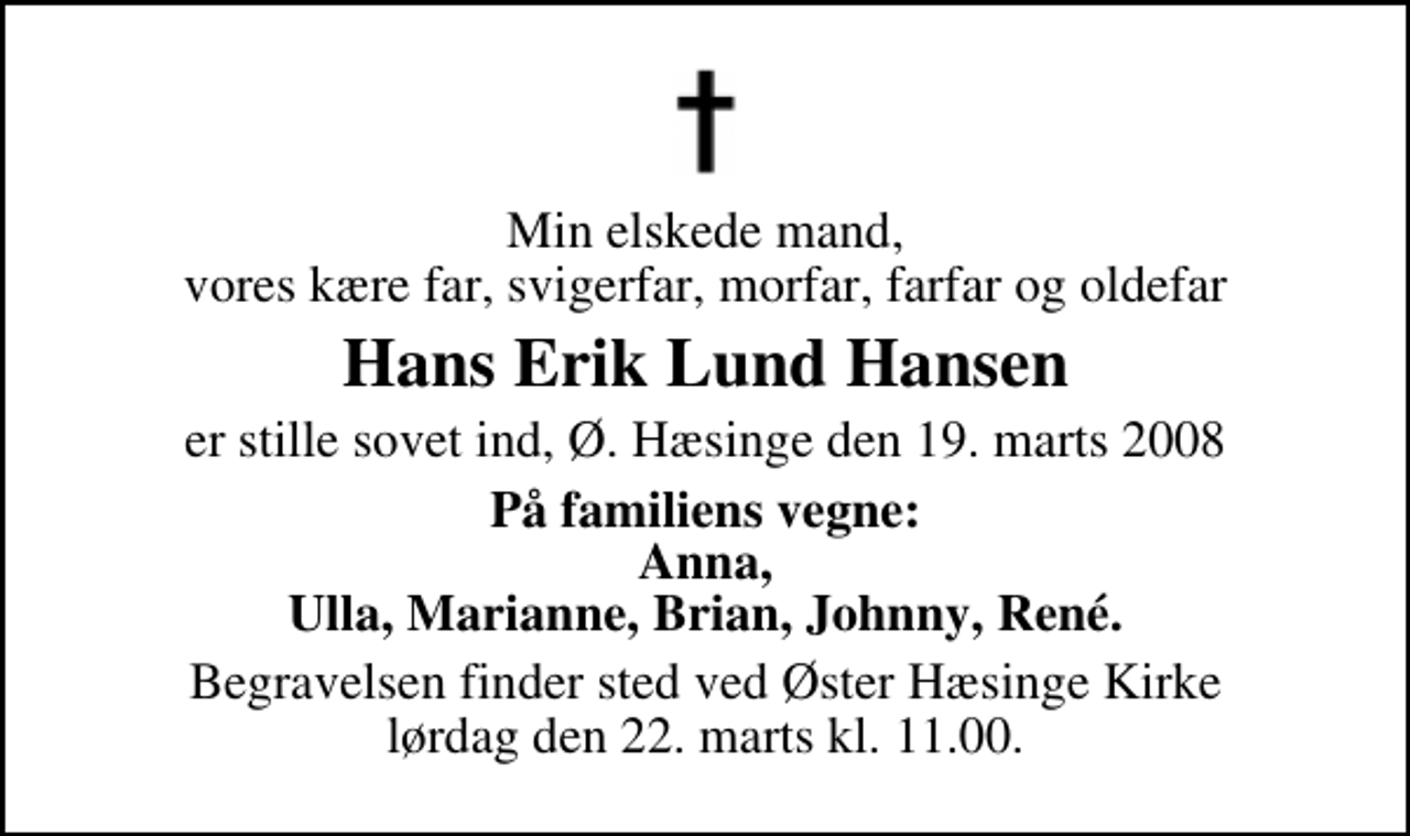 <p>Min elskede mand, vores kære far, svigerfar, morfar, farfar og oldefar<br />Hans Erik Lund Hansen<br />er stille sovet ind, Ø. Hæsinge den 19. marts 2008<br />På familiens vegne: Anna, Ulla, Marianne, Brian, Johnny, René.<br />Begravelsen finder sted ved Øster Hæsinge Kirke lørdag den 22. marts kl. 11.00</p>