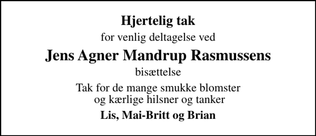 <p>Hjertelig tak<br />for venlig deltagelse ved<br />Jens Agner Mandrup Rasmussens<br />bisættelse<br />Tak for de mange smukke blomster og kærlige hilsner og tanker<br />Lis, Mai-Britt og Brian</p>