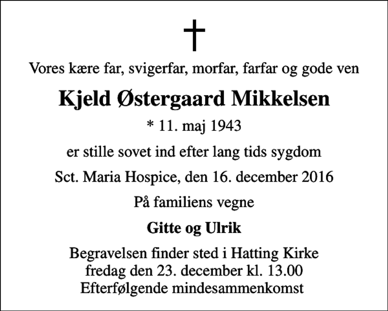 <p>Vores kære far, svigerfar, morfar, farfar og gode ven<br />Kjeld Østergaard Mikkelsen<br />* 11. maj 1943<br />er stille sovet ind efter lang tids sygdom<br />Sct. Maria Hospice, den 16. december 2016<br />På familiens vegne<br />Gitte og Ulrik<br />Begravelsen finder sted i Hatting Kirke fredag den 23. december kl. 13.00 Efterfølgende mindesammenkomst</p>