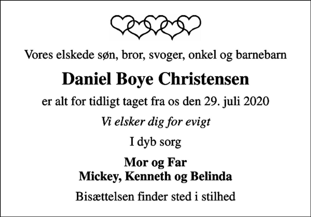 <p>Vores elskede søn, bror, svoger, onkel og barnebarn<br />Daniel Boye Christensen<br />er alt for tidligt taget fra os den 29. juli 2020<br />Vi elsker dig for evigt<br />I dyb sorg<br />Mor og Far Mickey, Kenneth og Belinda<br />Bisættelsen finder sted i stilhed</p>