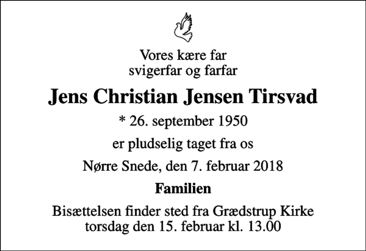 <p>Vores kære far svigerfar og farfar<br />Jens Christian Jensen Tirsvad<br />* 26. september 1950<br />er pludselig taget fra os<br />Nørre Snede, den 7. februar 2018<br />Familien<br />Bisættelsen finder sted fra Grædstrup Kirke torsdag den 15. februar kl. 13.00</p>