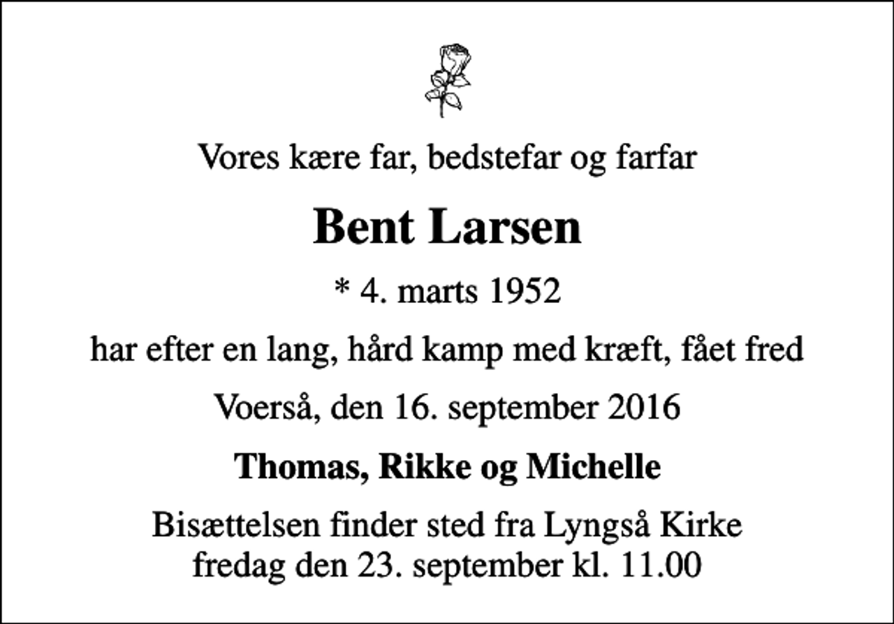<p>Vores kære far, bedstefar og farfar<br />Bent Larsen<br />* 4. marts 1952<br />har efter en lang, hård kamp med kræft, fået fred<br />Voerså, den 16. september 2016<br />Thomas, Rikke og Michelle<br />Bisættelsen finder sted fra Lyngså Kirke fredag den 23. september kl. 11.00</p>