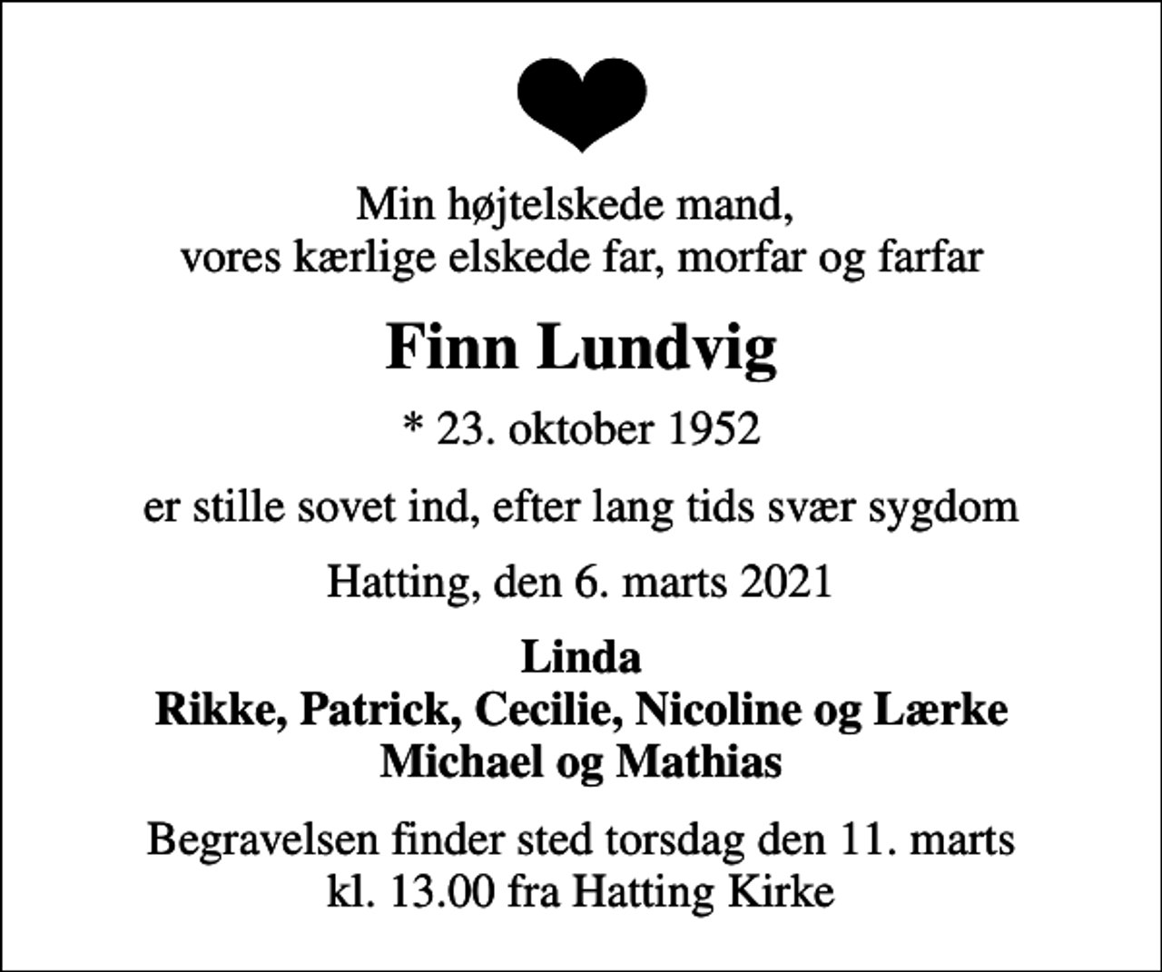 <p>Min højtelskede mand, vores kærlige elskede far, morfar og farfar<br />Finn Lundvig<br />* 23. oktober 1952<br />er stille sovet ind, efter lang tids svær sygdom<br />Hatting, den 6. marts 2021<br />Linda Rikke, Patrick, Cecilie, Nicoline og Lærke Michael og Mathias<br />Begravelsen finder sted torsdag den 11. marts kl. 13.00 fra Hatting Kirke</p>