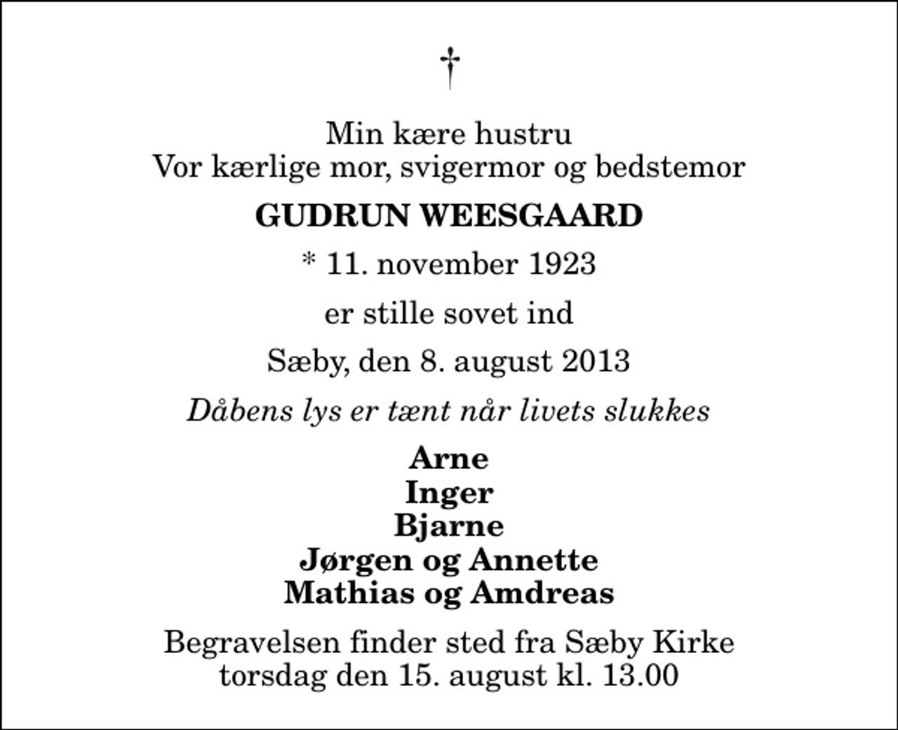 <p>Min kære hustru Vor kærlige mor, svigermor og bedstemor<br />Gudrun Weesgaard<br />* 11. november 1923<br />er stille sovet ind<br />Sæby, den 8. august 2013<br />Dåbens lys er tænt når livets slukkes<br />Arne Inger Bjarne Jørgen og Annette Mathias og Amdreas<br />Begravelsen finder sted fra Sæby Kirke torsdag den 15. august kl. 13.00</p>