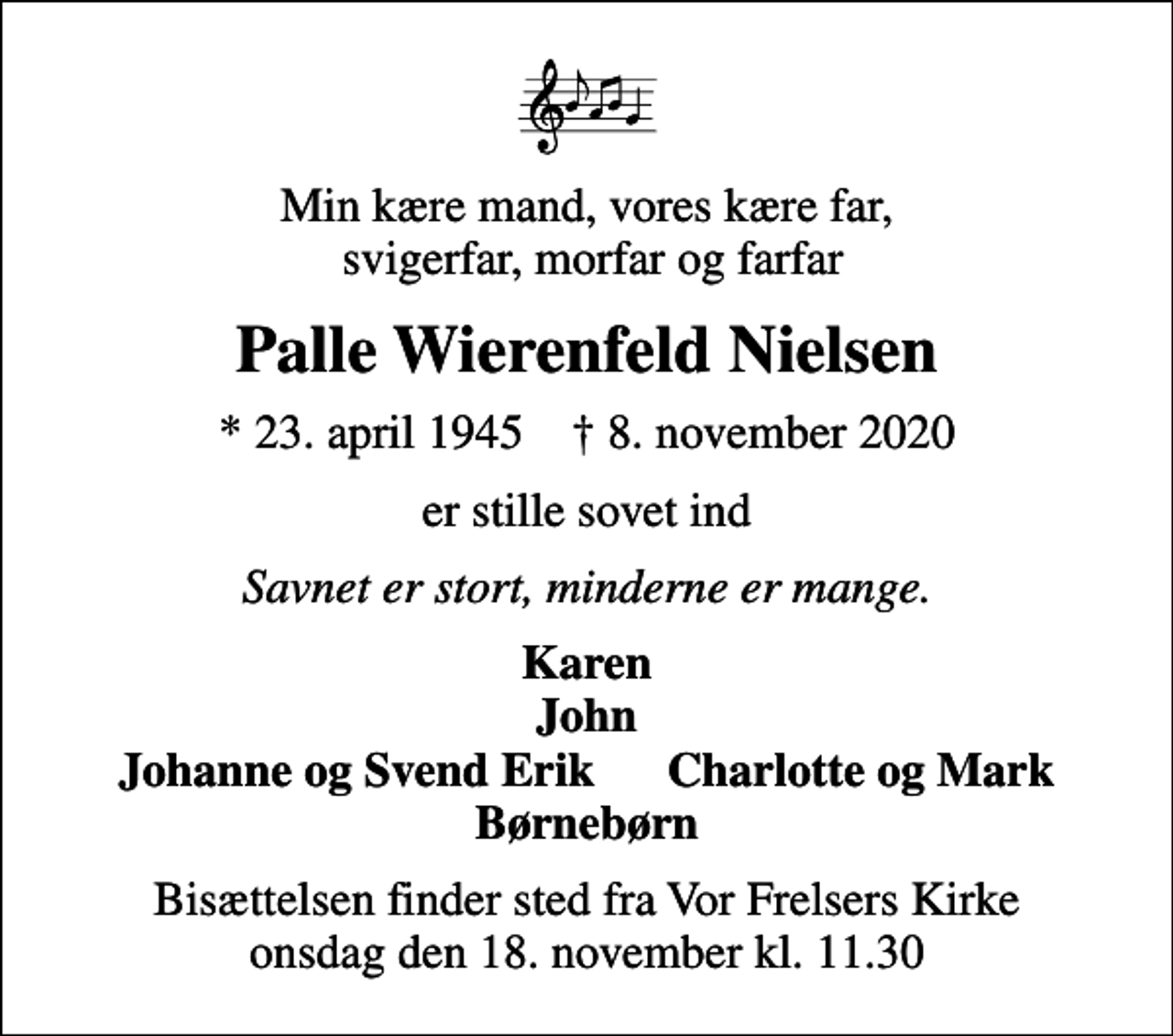 <p>Min kære mand, vores kære far, svigerfar, morfar og farfar<br />Palle Wierenfeld Nielsen<br />* 23. april 1945 ✝ 8. november 2020<br />er stille sovet ind<br />Savnet er stort, minderne er mange.<br />Karen John Johanne og Svend Erik Charlotte og Mark Børnebørn<br />Bisættelsen finder sted fra Vor Frelsers Kirke onsdag den 18. november kl. 11.30</p>