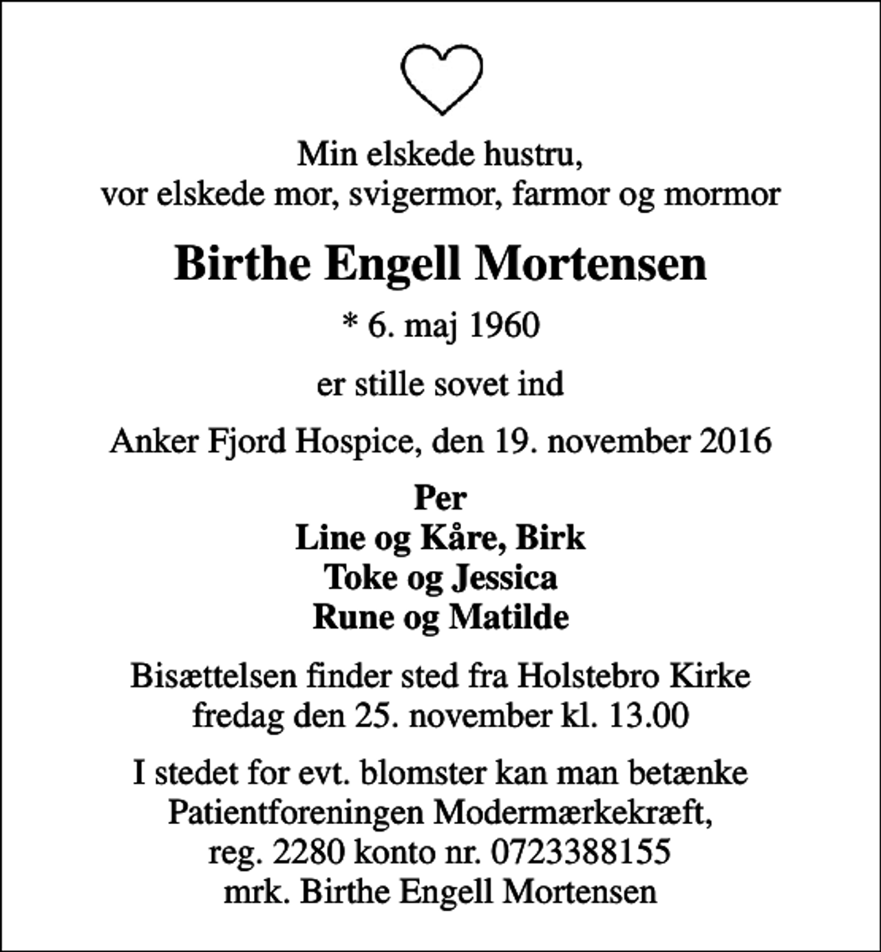 <p>Min elskede hustru, vor elskede mor, svigermor, farmor og mormor<br />Birthe Engell Mortensen<br />* 6. maj 1960<br />er stille sovet ind<br />Anker Fjord Hospice, den 19. november 2016<br />Per Line og Kåre, Birk Toke og Jessica Rune og Matilde<br />Bisættelsen finder sted fra Holstebro Kirke fredag den 25. november kl. 13.00<br />I stedet for evt. blomster kan man betænke Patientforeningen Modermærkekræft, reg. 2280 konto nr. 0723388155 mrk. Birthe Engell Mortensen</p>