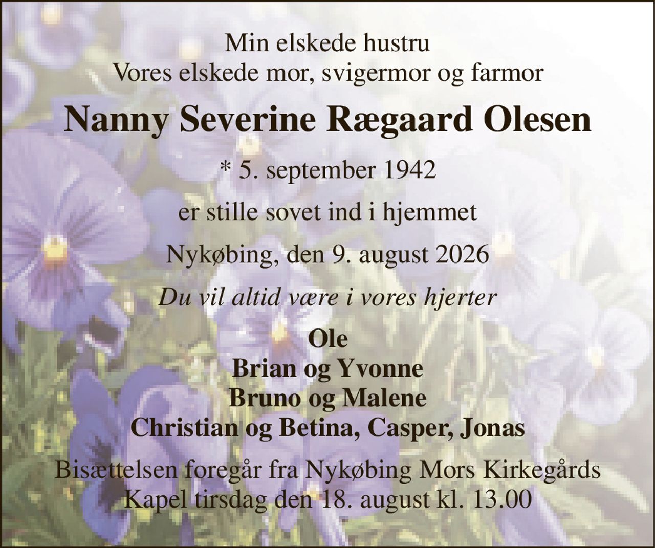 Min elskede hustru Vores elskede mor, svigermor og farmor 
Nanny Severine Rægaard Olesen 
*​ 5. september 1942 
er stille sovet ind i hjemmet 
Nykøbing, den 9. august 2026 
Du vil altid være i vores hjerter 
Ole Brian og Yvonne Bruno og Malene Christian og Betina, Casper, Jonas 
Bisættelsen​ foregår fra Nykøbing Mors Kirkegårds​ Kapel tirsdag den 18. august​ kl. 13.00