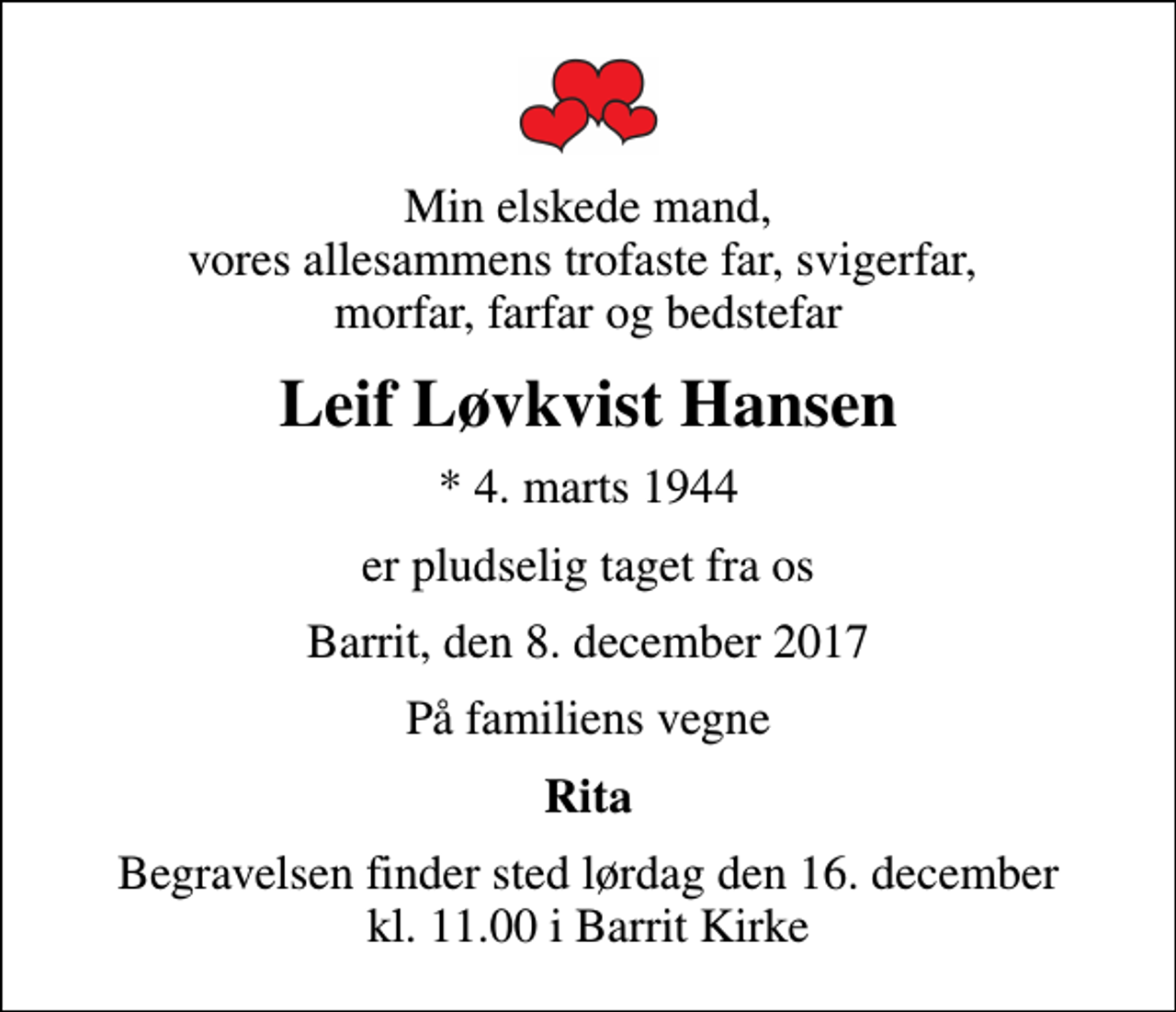 <p>Min elskede mand, vores allesammens trofaste far, svigerfar, morfar, farfar og bedstefar<br />Leif Løvkvist Hansen<br />* 4. marts 1944<br />er pludselig taget fra os<br />Barrit, den 8. december 2017<br />På familiens vegne<br />Rita<br />Begravelsen finder sted lørdag den 16. december kl. 11.00 i Barrit Kirke</p>