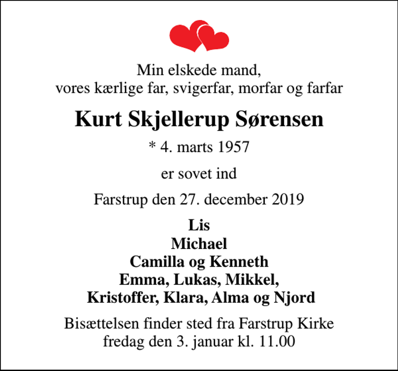 <p>Min elskede mand, vores kærlige far, svigerfar, morfar og farfar<br />Kurt Skjellerup Sørensen<br />* 4. marts 1957<br />er sovet ind<br />Farstrup den 27. december 2019<br />Lis Michael Camilla og Kenneth Emma, Lukas, Mikkel, Kristoffer, Klara, Alma og Njord<br />Bisættelsen finder sted fra Farstrup Kirke fredag den 3. januar kl. 11.00</p>
