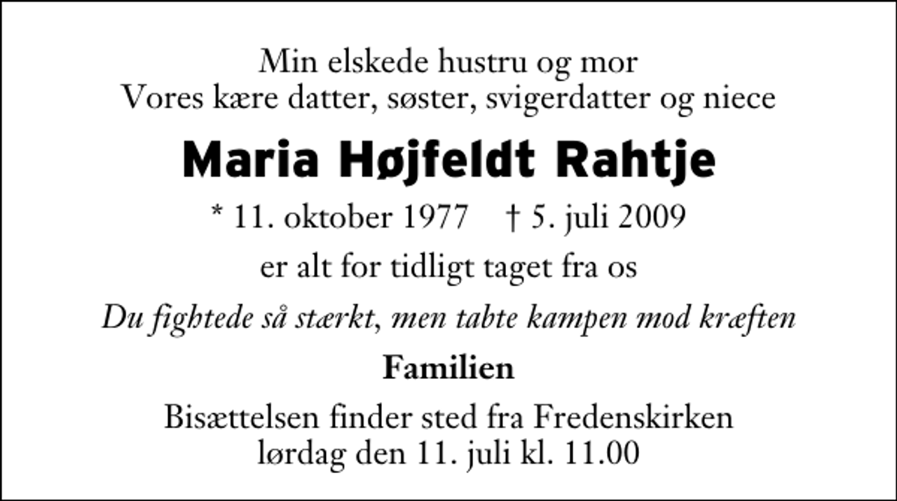 <p>Min elskede hustru og mor Vores kære datter, søster, svigerdatter og niece<br />Maria Højfeldt Rathje<br />* 11. oktober 1977 ✝ 5. juli 2009<br />er alt for tidligt taget fra os<br />Du fightede så stærkt, men tabte kampen mod kræften<br />Familien<br />Bisættelsen finder sted fra Fredenskirken lørdag den 11. juli kl. 11.00</p>