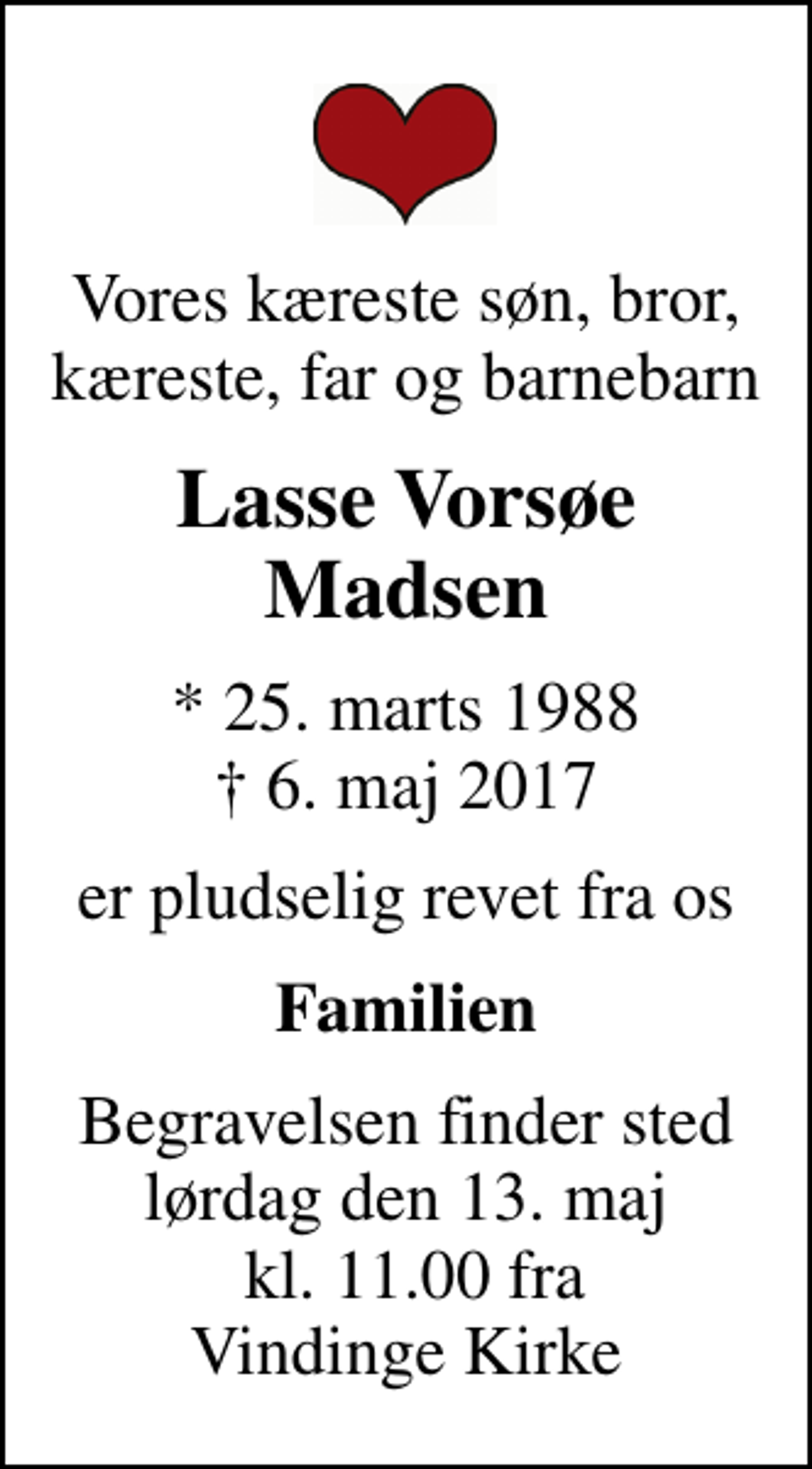 <p>Vores kæreste søn, bror, kæreste, far og barnebarn<br />Lasse Vorsøe Madsen<br />* 25. marts 1988<br />✝ 6. maj 2017<br />er pludselig revet fra os<br />Familien<br />Begravelsen finder sted lørdag den 13. maj kl. 11.00 fra Vindinge Kirke</p>