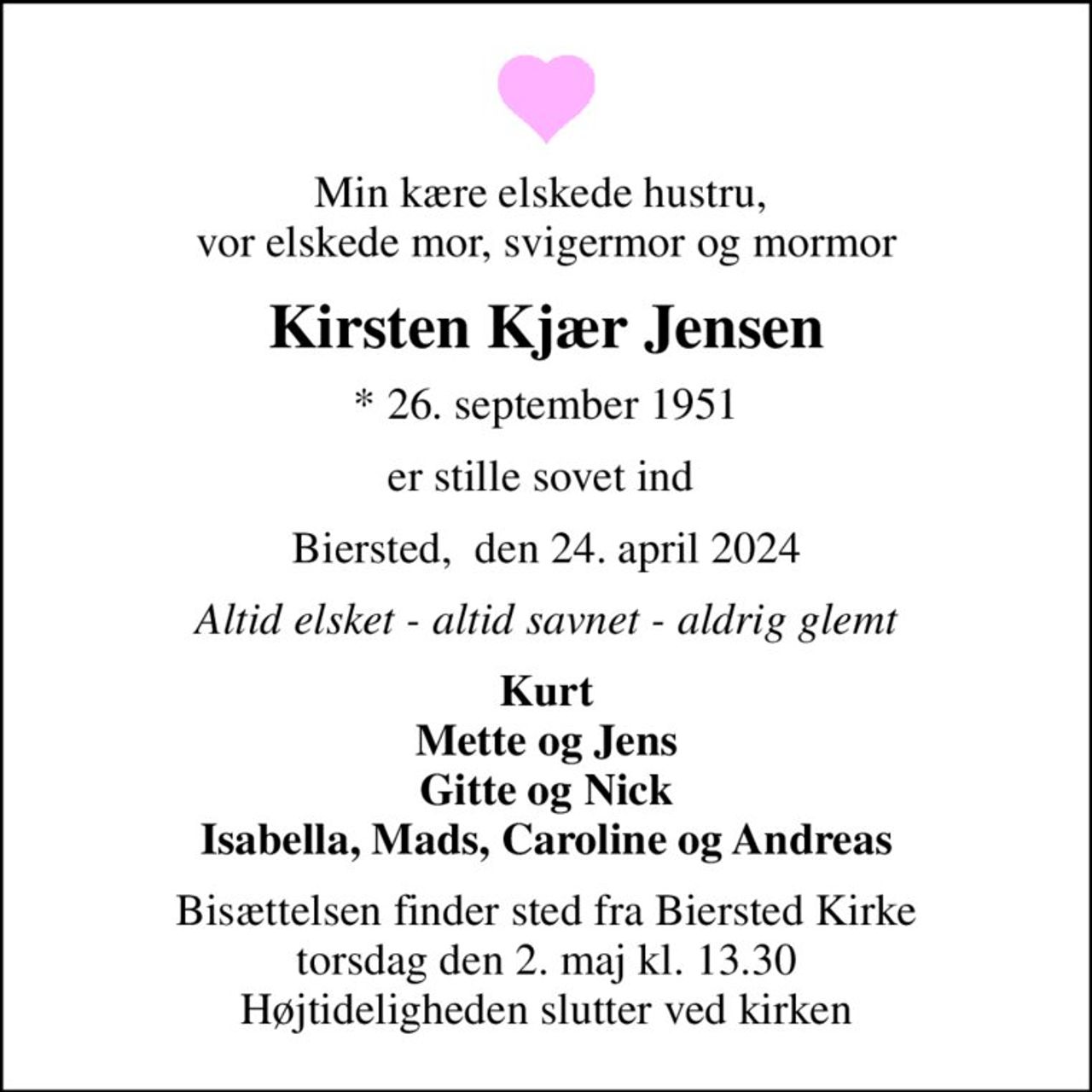 Min kære elskede hustru,  vor elskede mor, svigermor og mormor
Kirsten Kjær Jensen
* 26. september 1951
er stille sovet ind 
Biersted,  den 24. april 2024
Altid elsket - altid savnet - aldrig glemt
Kurt Mette og Jens Gitte og Nick Isabella, Mads, Caroline og Andreas
Bisættelsen finder sted fra Biersted Kirke  torsdag den 2. maj kl. 13.30  Højtideligheden slutter ved kirken