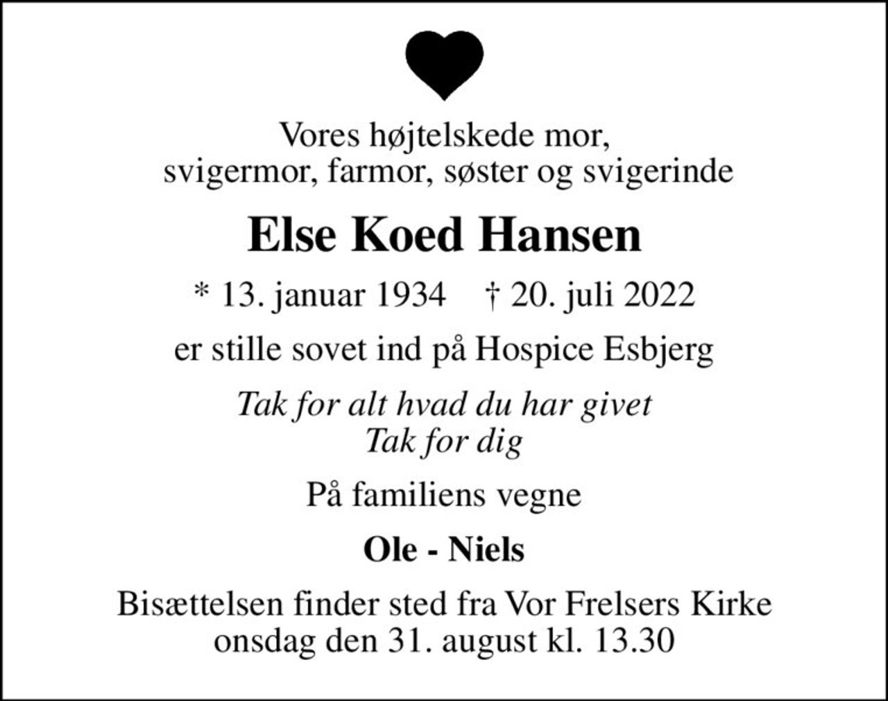 Vores højtelskede mor,  svigermor, farmor, søster og svigerinde
Else Koed Hansen
* 13. januar 1934    ✝ 20. juli 2022
er stille sovet ind på Hospice Esbjerg
Tak for alt hvad du har givet Tak for dig
På familiens vegne
Ole - Niels
Bisættelsen finder sted fra Vor Frelsers Kirke  onsdag den 31. august kl. 13.30