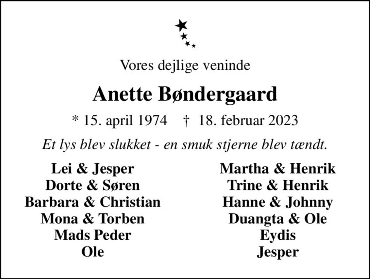 Vores dejlige veninde
Anette Bøndergaard
* 15. april 1974    ✝ 18. februar 2023
Et lys blev slukket - en smuk stjerne blev tændt.
Lei & Jesper
Martha & Henrik
Dorte & Søren
Trine & Henrik
Barbara & Christian
Hanne & Johnny
Mona & Torben
Duangta & Ole
Mads Peder
Eydis
Ole
Jesper