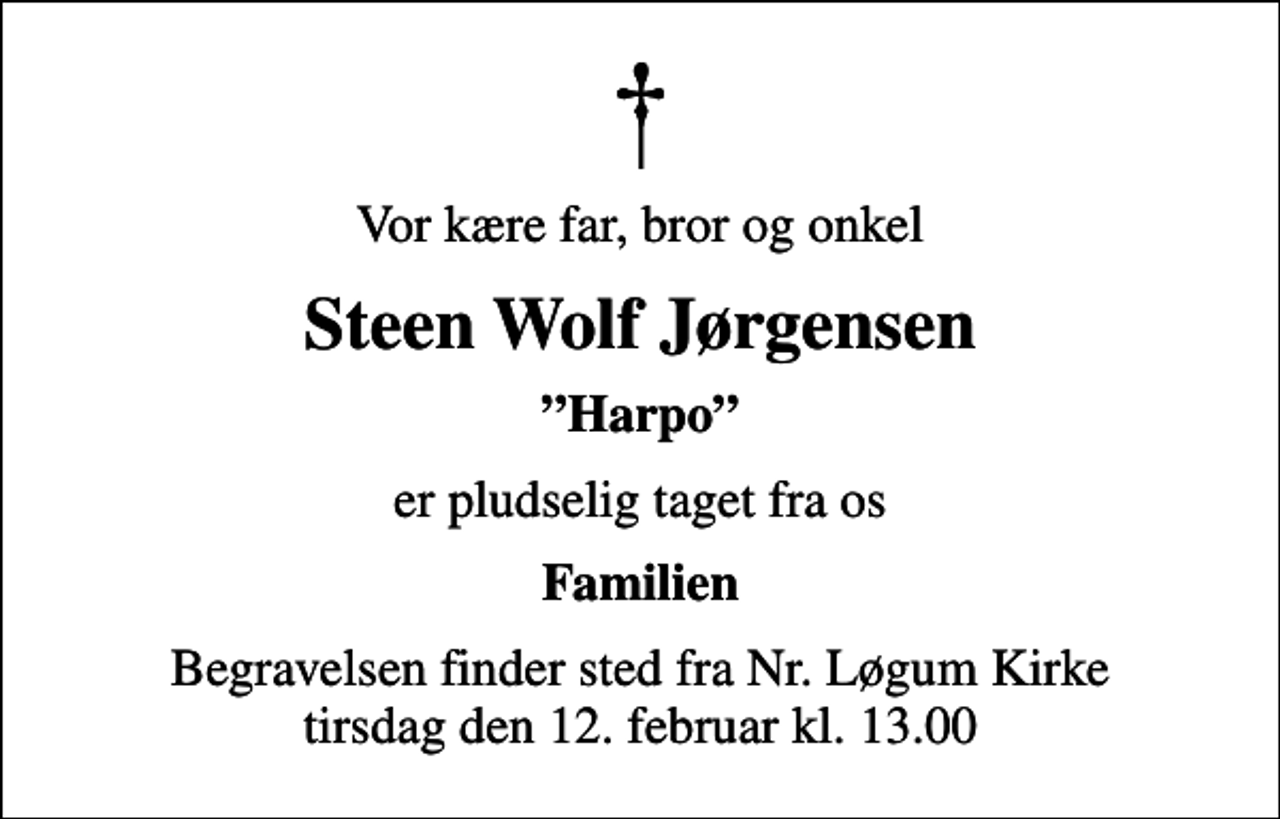 <p>Vor kære far, bror og onkel<br />Steen Wolf Jørgensen<br />Harpo<br />er pludselig taget fra os<br />Familien<br />Begravelsen finder sted fra Nr. Løgum Kirke tirsdag den 12. februar kl. 13.00</p>