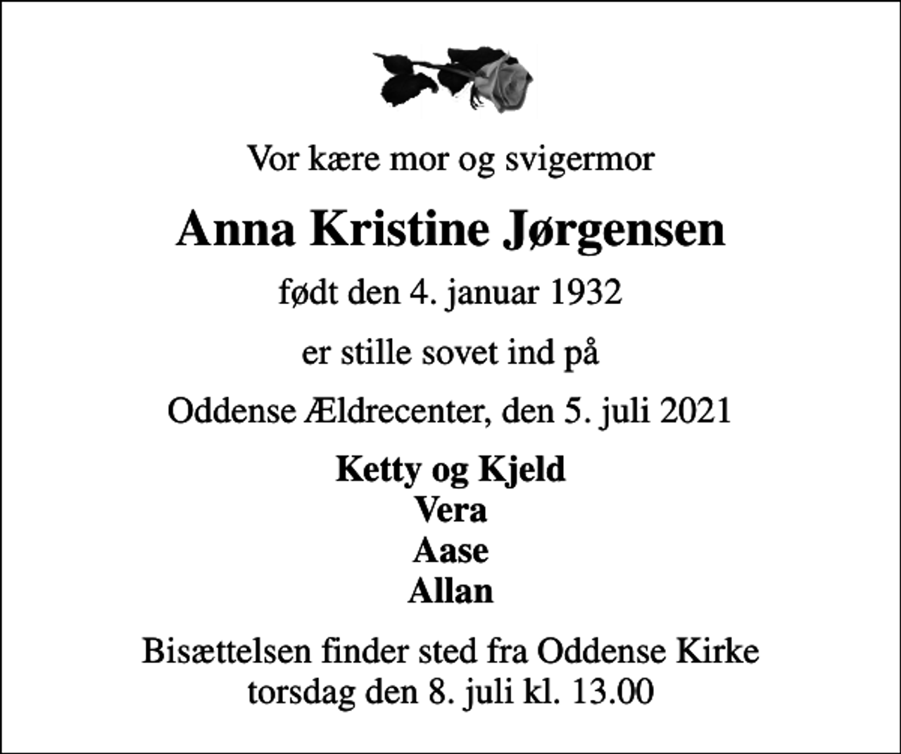 <p>Vor kære mor og svigermor<br />Anna Kristine Jørgensen<br />født den 4. januar 1932<br />er stille sovet ind på<br />Oddense Ældrecenter, den 5. juli 2021<br />Ketty og Kjeld Vera Aase Allan<br />Bisættelsen finder sted fra Oddense Kirke torsdag den 8. juli kl. 13.00</p>