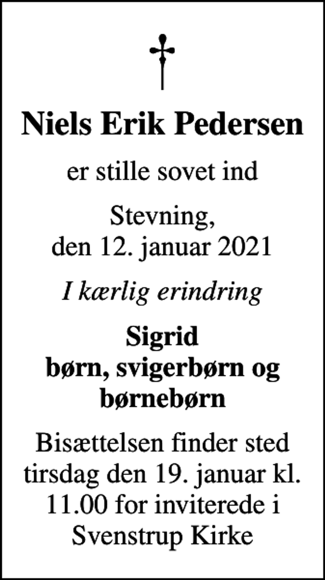 <p>Niels Erik Pedersen<br />er stille sovet ind<br />Stevning, den 12. januar 2021<br />I kærlig erindring<br />Sigrid børn, svigerbørn og børnebørn<br />Bisættelsen finder sted tirsdag den 19. januar kl. 11.00 for inviterede i Svenstrup Kirke</p>