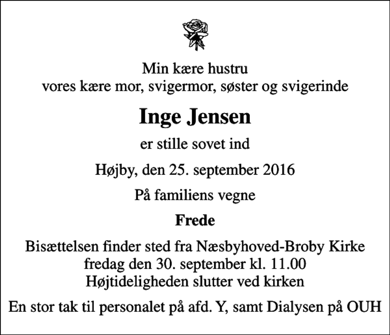<p>Min kære hustru vores kære mor, svigermor, søster og svigerinde<br />Inge Jensen<br />er stille sovet ind<br />Højby, den 25. september 2016<br />På familiens vegne<br />Frede<br />Bisættelsen finder sted fra Næsbyhoved-Broby Kirke fredag den 30. september kl. 11.00 Højtideligheden slutter ved kirken<br />En stor tak til personalet på afd. Y, samt Dialysen på OUH</p>