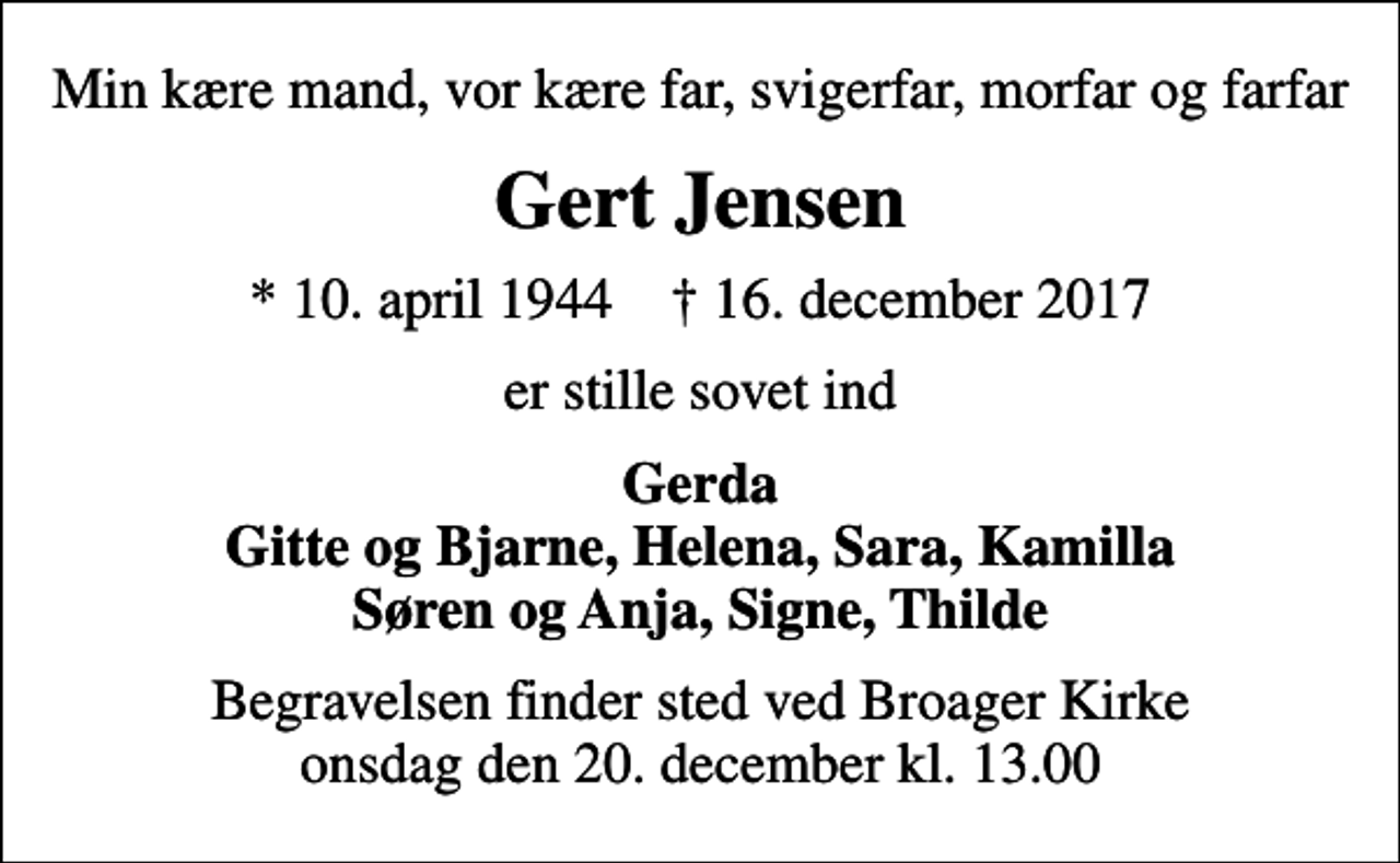 <p>Min kære mand, vor kære far, svigerfar, morfar og farfar<br />Gert Jensen<br />* 10. april 1944 ✝ 16. december 2017<br />er stille sovet ind<br />Gerda Gitte og Bjarne, Helena, Sara, Kamilla Søren og Anja, Signe, Thilde<br />Begravelsen finder sted ved Broager Kirke onsdag den 20. december kl. 13.00</p>