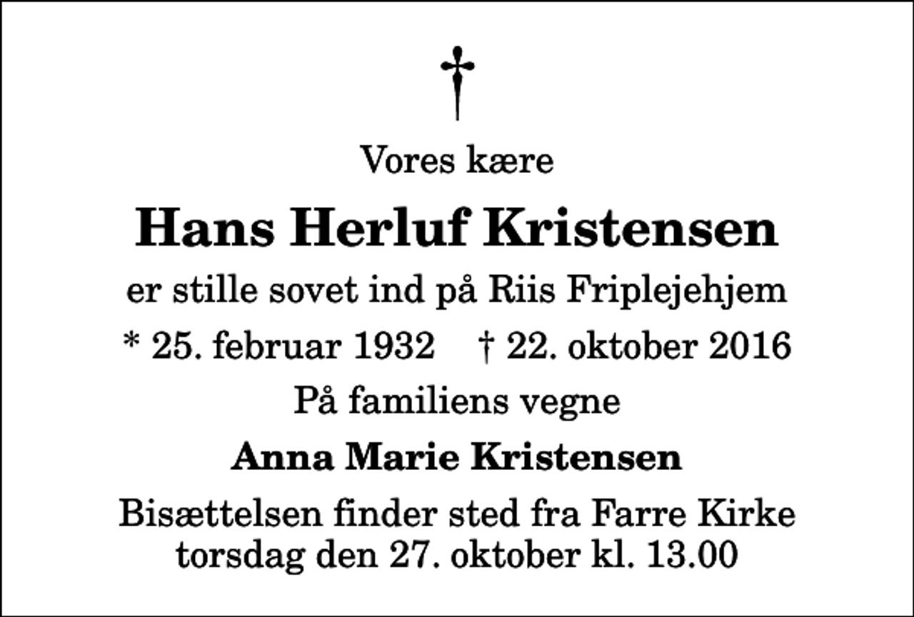 <p>Vores kære<br />Hans Herluf Kristensen<br />er stille sovet ind på Riis Friplejehjem<br />* 25. februar 1932 ✝ 22. oktober 2016<br />På familiens vegne<br />Anna Marie Kristensen<br />Bisættelsen finder sted fra Farre Kirke torsdag den 27. oktober kl. 13.00</p>