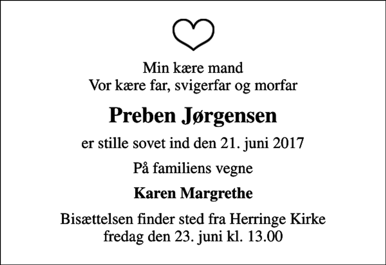 <p>Min kære mand Vor kære far, svigerfar og morfar<br />Preben Jørgensen<br />er stille sovet ind den 21. juni 2017<br />På familiens vegne<br />Karen Margrethe<br />Bisættelsen finder sted fra Herringe Kirke fredag den 23. juni kl. 13.00</p>