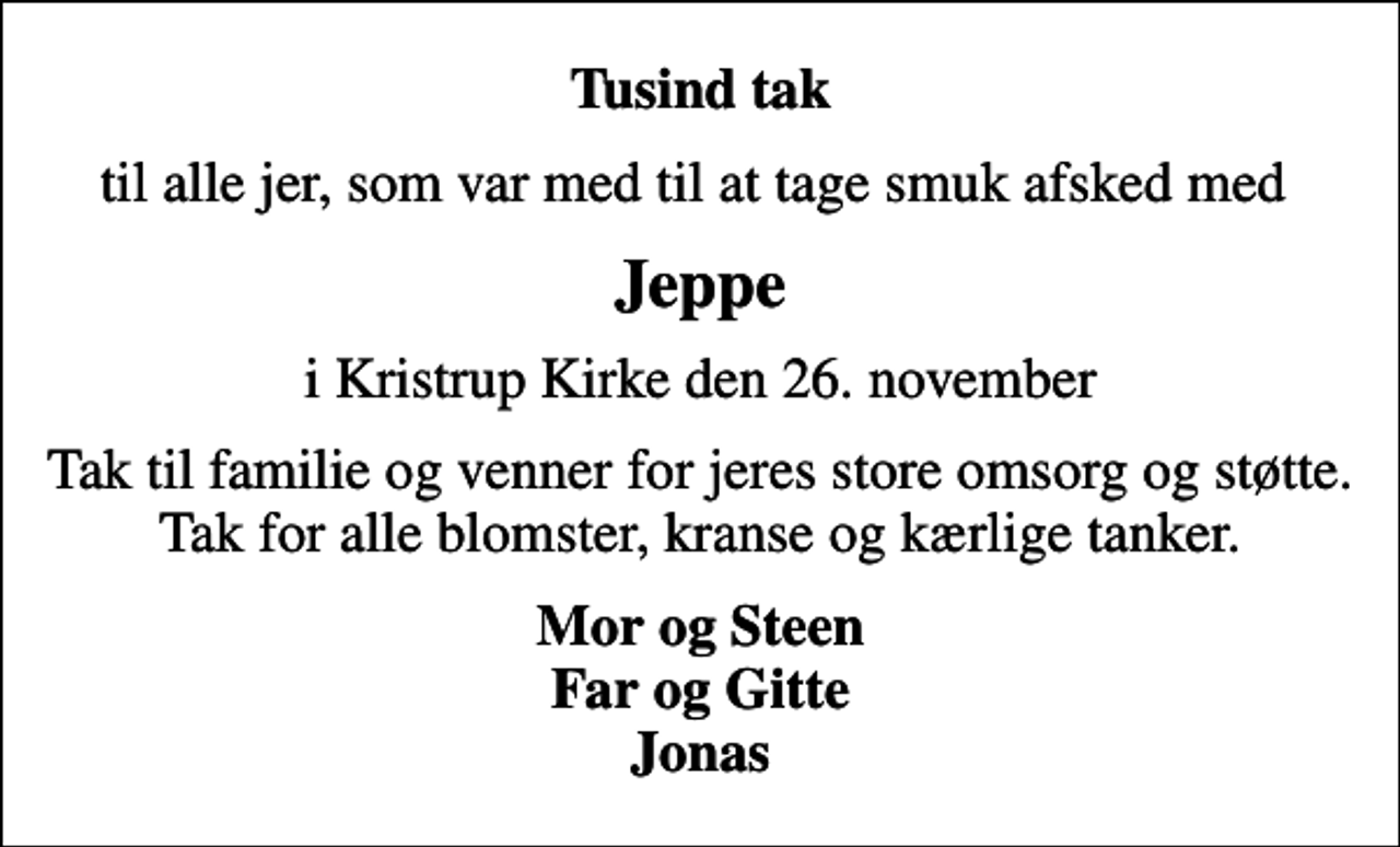<p>Tusind tak<br />til alle jer, som var med til at tage smuk afsked med<br />Jeppe<br />i Kristrup Kirke den 26. november<br />Tak til familie og venner for jeres store omsorg og støtte. Tak for alle blomster, kranse og kærlige tanker.<br />Mor og Steen Far og Gitte Jonas</p>