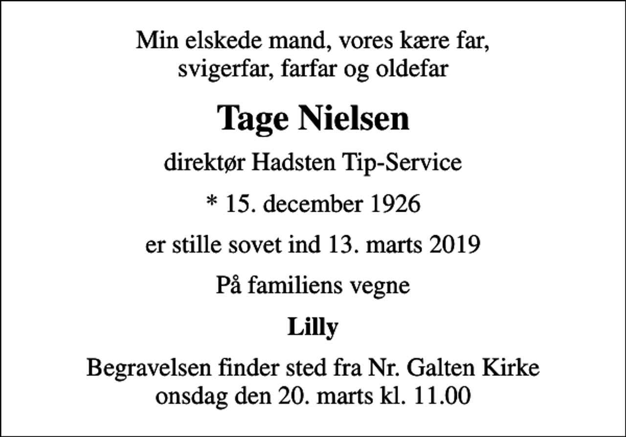 <p>Min elskede mand, vores kære far, svigerfar, farfar og oldefar<br />Tage Nielsen<br />direktør Hadsten Tip-Service<br />* 15. december 1926<br />er stille sovet ind 13. marts 2019<br />På familiens vegne<br />Lilly<br />Begravelsen finder sted fra Nr. Galten Kirke onsdag den 20. marts kl. 11.00</p>