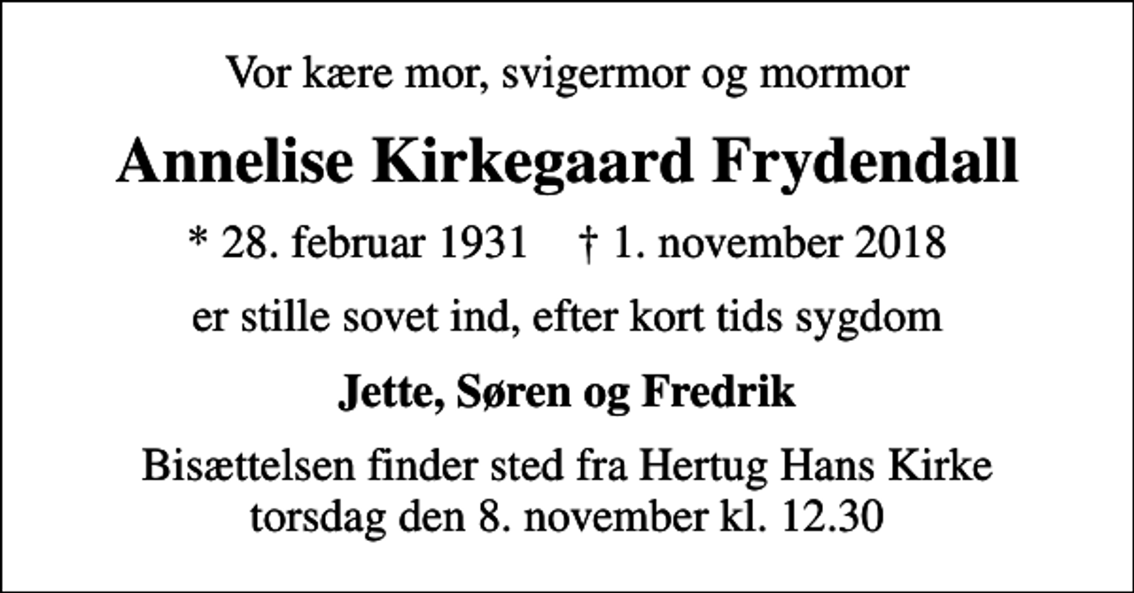 <p>Vor kære mor, svigermor og mormor<br />Annelise Kirkegaard Frydendall<br />* 28. februar 1931 ✝ 1. november 2018<br />er stille sovet ind, efter kort tids sygdom<br />Jette, Søren og Fredrik<br />Bisættelsen finder sted fra Hertug Hans Kirke torsdag den 8. november kl. 12.30</p>
