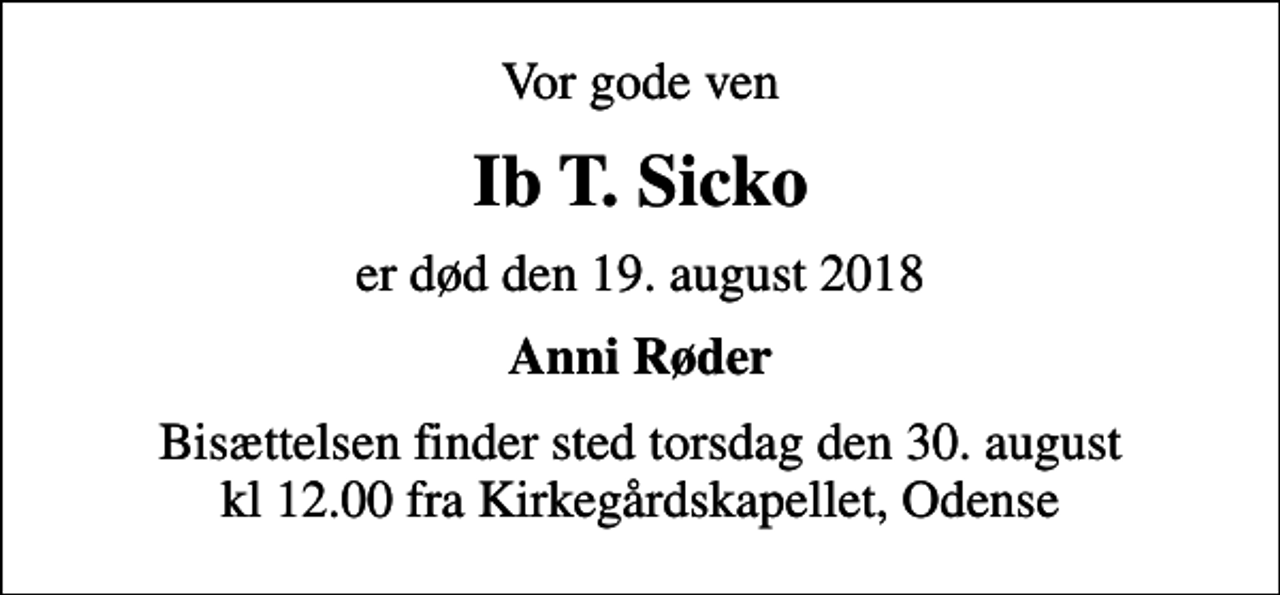 <p>Vor gode ven<br />Ib T. Sicko<br />er død den 19. august 2018<br />Anni Røder<br />Bisættelsen finder sted torsdag den 30. august kl 12.00 fra Kirkegårdskapellet, Odense</p>