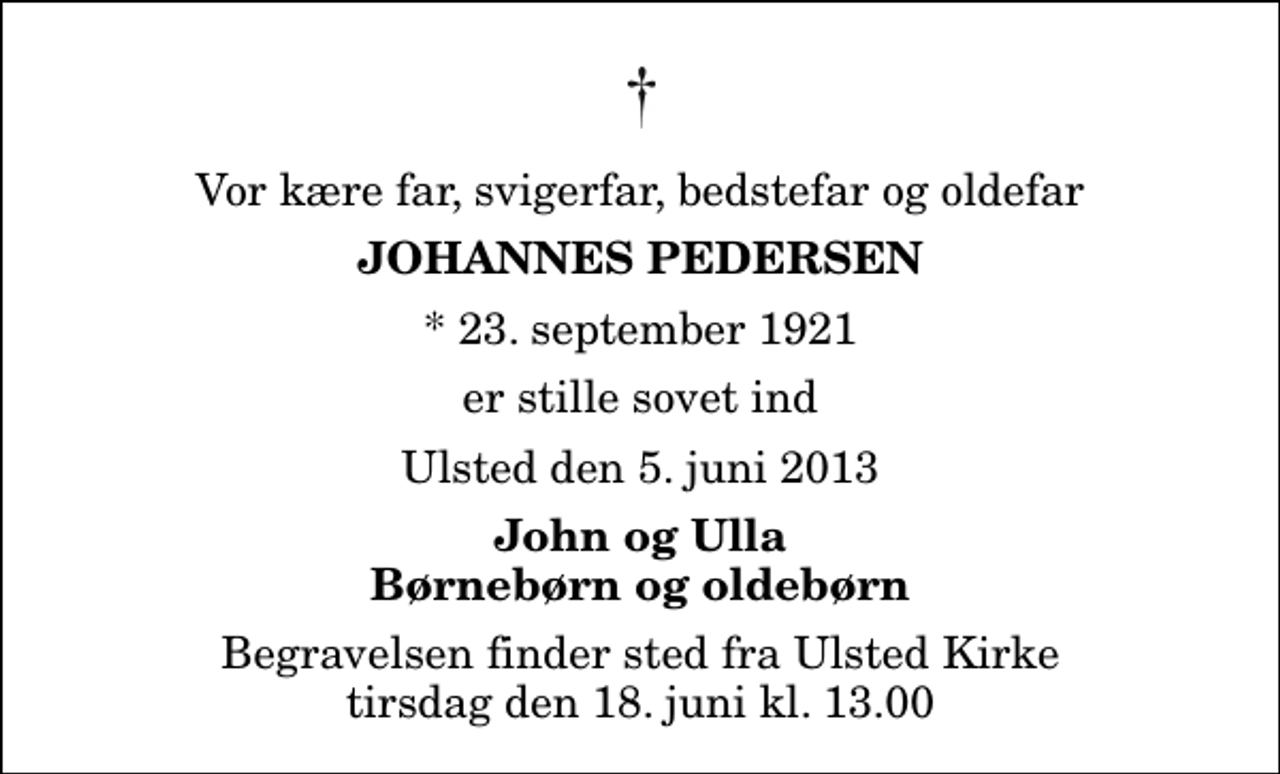 <p>Vor kære far, svigerfar, bedstefar og oldefar<br />Johannes Pedersen<br />* 23. september 1921<br />er stille sovet ind<br />Ulsted den 5. juni 2013<br />John og Ulla Børnebørn og oldebørn<br />Begravelsen finder sted fra Ulsted Kirke tirsdag den 18. juni kl. 13.00</p>