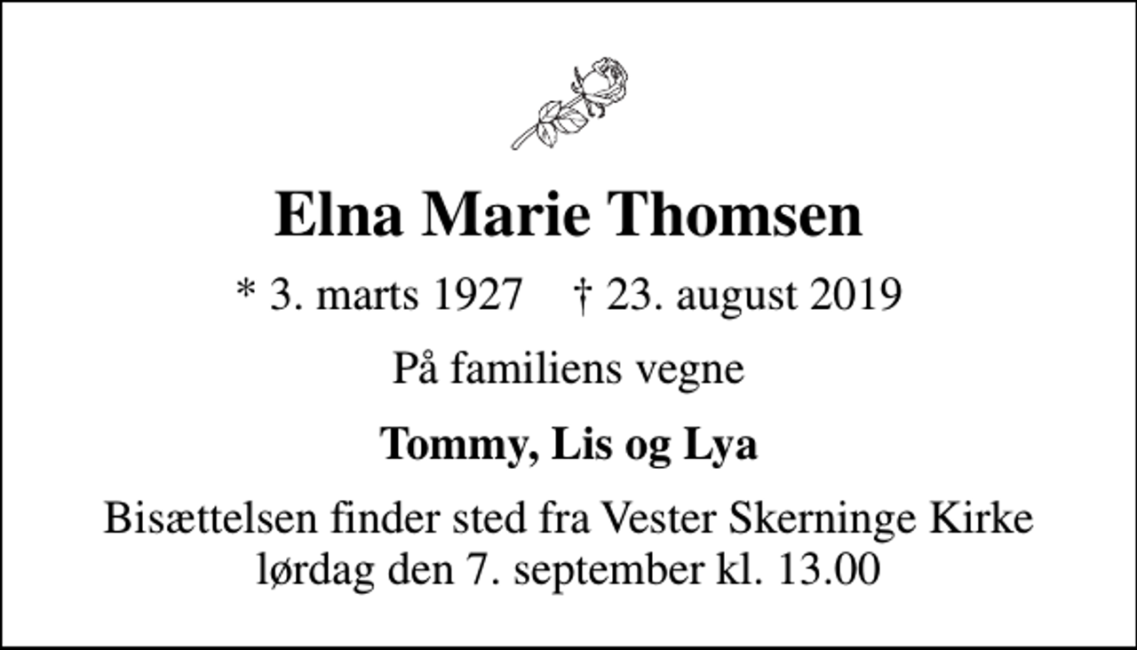 <p>Elna Marie Thomsen<br />* 3. marts 1927 ✝ 23. august 2019<br />På familiens vegne<br />Tommy, Lis og Lya<br />Bisættelsen finder sted fra Vester Skerninge Kirke lørdag den 7. september kl. 13.00</p>