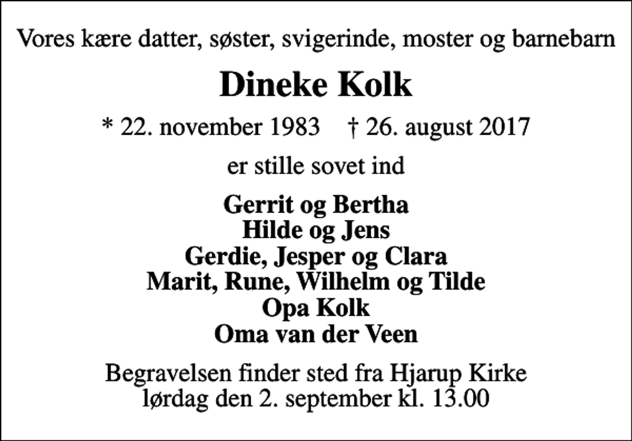 <p>Vores kære datter, søster, svigerinde, moster og barnebarn<br />Dineke Kolk<br />* 22. november 1983 ✝ 26. august 2017<br />er stille sovet ind<br />Gerrit og Bertha Hilde og Jens Gerdie, Jesper og Clara Marit, Rune, Wilhelm og Tilde Opa Kolk Oma van der Veen<br />Begravelsen finder sted fra Hjarup Kirke lørdag den 2. september kl. 13.00</p>